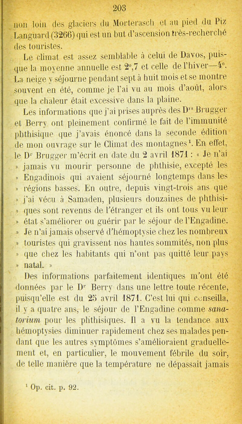 non loin des glaciers du .Morlerascli et an pied du Oiz Languard (3206) f|ui est un but d’ascension très-i’echerché des touristes. Le climat est assez semblable à celui de Davos, puis- que la moyenne annuelle est 2“,7 et celle del’biver 4. La neige y séjourne pendant sept cà huit mois et se montre souvent en été, comme Je l’ai vu au mois d’août, alors que la chaleur était excessive dans la plaine. Les informations que j’ai prises auprès des D'“ Drugger et Bei'ry ont pleinement confinné le fait de l’immunité phthisique que j’avais énoncé dans la seconde édition de mon ouvrage sur le Climat des montagnes L En eflet, le D‘' Brugger m’écrit en date du 2 avril 1871 : « .Te n’ai » jamais vu mourir personne de phthisie, excepté les » Engadinois qui avaient séjounié longtemps dans les » régions basses. En outre, depuis vingt-trois ans que >< j’ai vécu à Samaden, plusieurs douzaines de phthisi- » ques sont l’evenus de l’étrangei et ils ont tous vu leur » état s’améliorer ou guérir par le séjour del’Engadine. » Je n’ai jamais observé d'hémoptysie chez les nombreux » touristes qui gravissent nos hautes sommités, non plus » que chez les habitants qui n’ont pas quitté leur pays » natal. » Des informations parfaitement identiques m'ont été données par le D'' Bei’ry dans une lettre toute récente, puisqu’elle est du 23 aviàl 1871. C’est lui qui conseilla, il y a (luati-e ans, le séjour de l’Engadine comme mna- torium pour les plithisi(jues. 11 a vu la tendance aux hémoptysies diminuer rapidement chez ses malades pen- dant que les autres symptômes s’amélioraient graduelle- ment et, en particulier, le mouvement fébrile du soir, de telle manière que la température ne dépassait jamais ‘ Op. cit. p. 92.