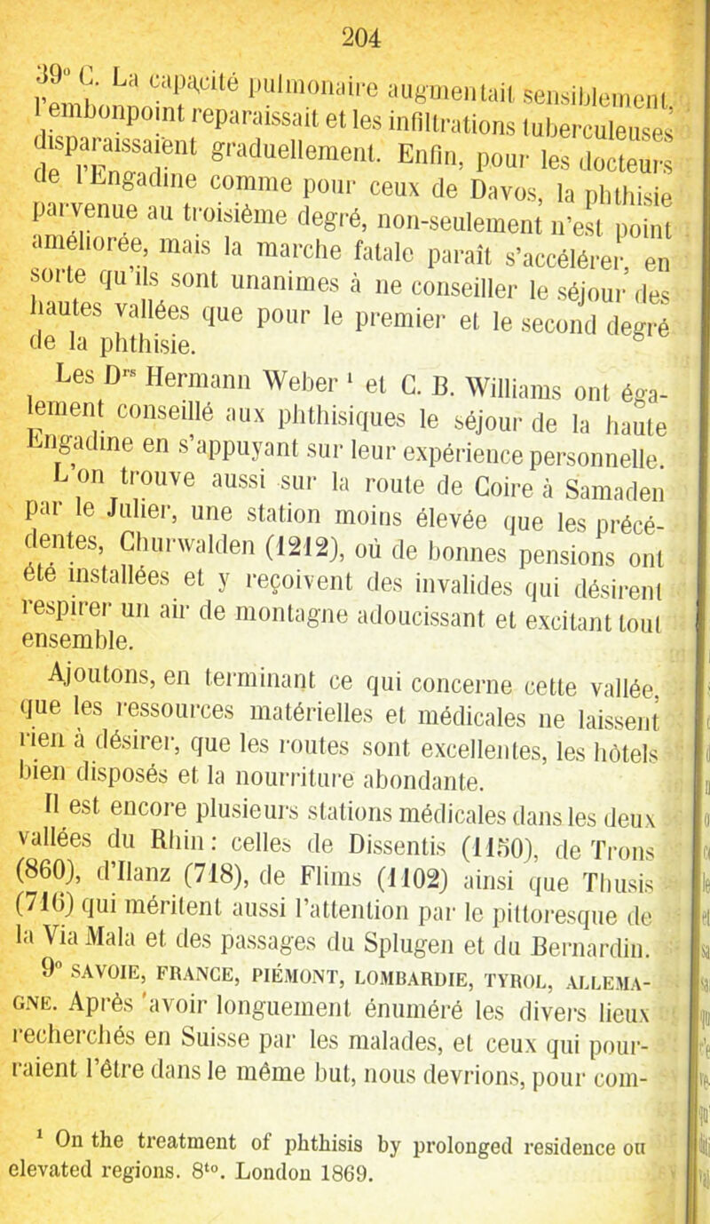 39“ C. La capj^cité piilinoiiaii-c augmentait sensiblement I embonpoint reparaissait et les infiltrations tuberculeuses ' disp» graduellement. Enfin, pour les docteurs de ILngadine comme poui- ceux de Davos, la pbthisie parvemm au troisième degré, non-seulement n’e.st poiïit améliorée mais la marche fatale paraît s’accéléi-ei, en SOI te qu Ils sont unanimes à ne conseiller le séjour des hautes vallées que pour le premier et le second degré de la pbthisie. ^ Les D- Hermann Weber ‘ et C. B. Williams ont éga- lement conseillé aux phthisiques le séjour de la haute 'ngculine en s appuyant sur leur expérience personnelle L on trouve aussi sur la roule de Coire à Samaden pai le Juher, une station moins élevée que les précé- dentes, Churwaiden (1212), où de bonnes pensions ont été installées et y reçoivent des invalides (|ui désireni respirer un air de montagne adoucissant et excitant tout ensemble. Ajoutons, en terminant ce qui concerne cette vallée que les ressources matérielles et médicales ne laissent rien à désirer, que les routes sont excellentes, les hôtels liieii disposés et la nourriture abondante. II est encore plusieurs stations médicales dans les deux vallées du Rhin: celles de Dissentis (llbO), de Trous (860), dTlanz (718), de Flims (1102) ainsi que Tliusis (710} qui méritent aussi ratteiition par le pittoresque de la Via Mala et des passages du Splugen et du Bernardin. ’ 9 SAVOIE, FRANCE, PIÉMONT, LOMBARDIE, TYROL, .VLLEMA- GNË. Après 'avoir longuement énuméré les divers lieux recherchés en Suisse par les malades, et ceux qui pour- raient l’être dans le même but, nous devrions, pour coin- ' On the treatnient of phthisis by prolongée! résidence on elevated régions. 8‘°. London 1869.