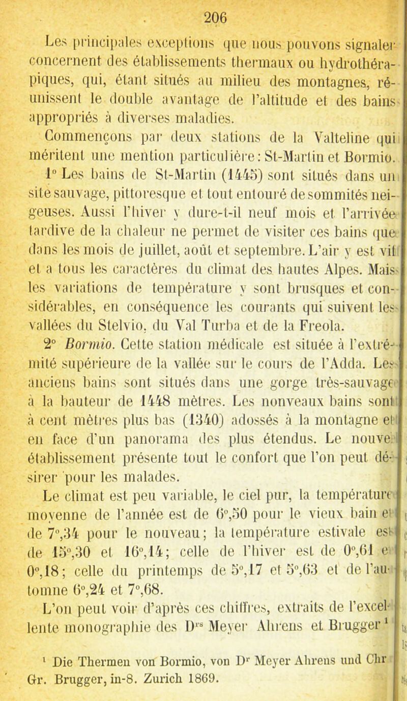 Les [)|•illciIl;lles exceptions que nous pouvons signaler concernent des établissements thermaux ou hydrothéra- piciues, qui, étant situés au milieu des montagnes, ré- unissent le double avantage de raltitude et des bains appropriés à diverses maladies. Commençons par deux stations de la Valteline qui méritent une mention particulière: St-Martin et Bormio. 1 Les bains de St-Martin (1445) .sont situés dans un site sauvage, pittoresque et tout entouré desommités nei- geuses. Aussi riiiver y dure-t-il neuf mois et l’arrivée tardive de la chaleur ne permet de visiter ces bains (iiie dans les mois de juillet, août et septembre. L’air y est vit et a tous les cai’actéres du climat des hautes Alpes. MaiS' les vai-iations de températui’e y sont brusques et con- sidérables, en conséquence les courants qui suivent les- vallées du Stelvio. du Val Turba et de la Freola. 2 Bormio. Celte station médicale est située à l’exlré-' mité supéiâeure de la vallée sui' le cours de l’Adda. Les- anciens bains sont situés dans une gorge très-sauvagC' a la hauteur de 1448 mètres. Les nonveaux bains sont à cent mètres plus bas (1340) ado.ssés à la montagne et en face d’un panorama des plus étendus. Le nouve. établissement présente tout le confort que l’on peut dé- ; sirer pour les malades. Le climat est peu vaiiahle, le ciel pur, la températuix moyenne de l’année est de (>”,50 pour le vieux bain ei j de 7,34 pour le nouveau; la température estivale est ^ de 15,30 et 10“,14; celle de l’hiver est de 0,()1 e 0,18; celle du printemps de 5, 17 et o,03 et de l’au- tomne ()“,24 et 7°,08. L’on peut voir d’après ces chilfres, extraits de l’excel- lente monogi’aphie des 1)*'“ Meyer Ahrens etBrugger* ^ is ‘ Die Thermeu von Bormio, von D Meyer Alirens iind Clir Gr. Brugger, in-8. Zurich 1869.