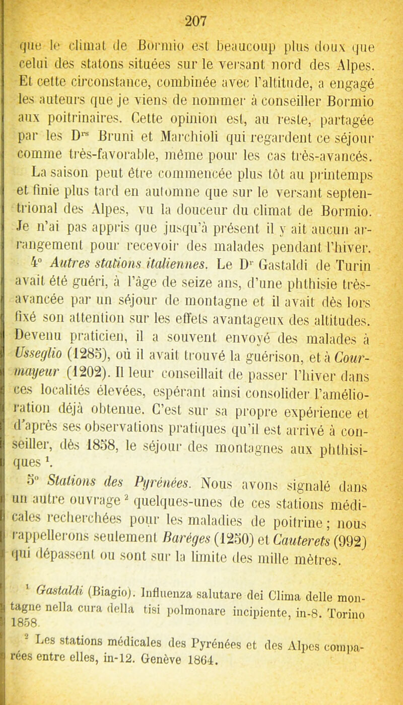 (jue U‘ cliiiial de Borniio est beaucoup plus doux (jue celui des statons situées sur le versant nord des Alpes. El cette circonstance, combinée avec l’allitiide, a engagé les auteurs que je viens de nommer à conseiller Bormio aux poitrinaires. Celte opinion est, au reste, partagée par les D*- Bruni et Mai’cbioli qui regardent ce séjour comme tr-ès-favorable, môme poui- les cas ti'ès-avancés. La saison peut être commencée plus tôt au printemps et finie plus tard en automne que sur le versant septen- trional des Alpes, vu la douceur du climat de Bormio. Je n’ai pas appris que jusqu’à présent il y ait aucun ar- i‘angemenl poui recevoir des malades pendant l’hiver. 4” Autres stations italiennes. Le D'' Gastaldi de Turin avait été guéri, à l’âge de seize ans, d’une phthisie trè.s- avancée pai* un séjour de montagne et il avait dès lors fixé son attention sur les eiïets avantageux des altitudes. Devenu praticien, il a souvent envoyé des malades à Usseglio (128o), où il avait trouvé la guéiâson, etàCoMr- inayeiir (1202). Il leur conseillait de passer l’iiiver dans ces localités élevées, espérant ainsi consolider l’amélio- l'ation déjà obtenue. C’est sur sa propre expérience et d’après ses observations pratiques qu’il est arrivé à con- seiller, dès 1838, le .séjour des montagnes aux phthisi- ques b 3 Stations des Pyrénées. Nous avons signalé dans un autre ouvrage ^ quelques-unes de ces stations médi- cales lechercbées pour les maladies de poitrine; nous rapiteller-ons seulement Baréges (1230) et Cauterets (992) qui dépassent ou sont siu- la limite des mille mètres. Gastaldi (Biagioj. Influeuza salutare dei Clima delle mon- tagne nella cura délia tisi ])olmonare incipiente, in-8. Torino 1858. ® Les stations médicales des Pyrénées et des Afijcs comi)a- rées entre elles, in-12. Genève 1864.