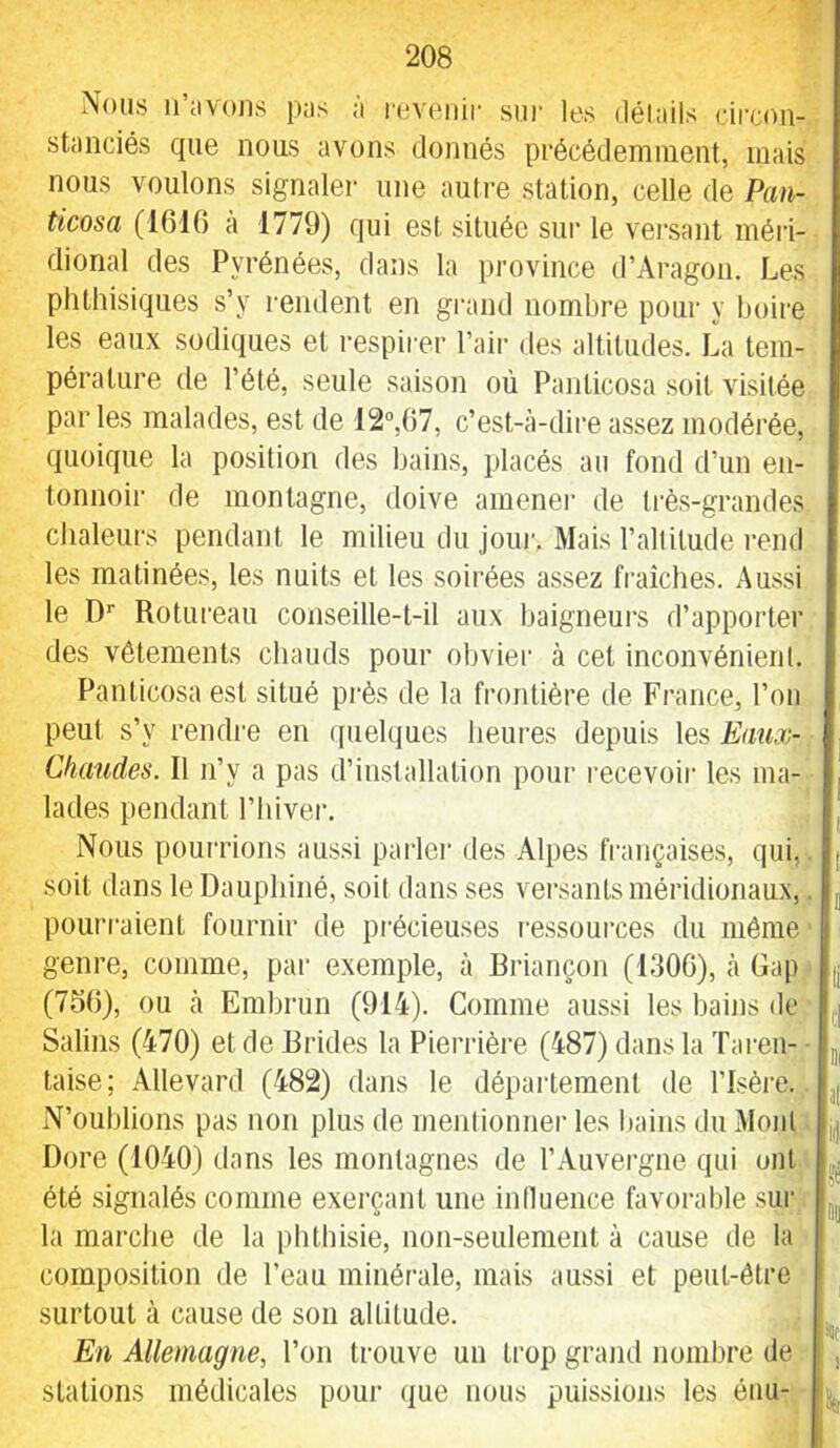 Nous ii’avoiis pus ;i l'oveiiir sur les délails circon- stanciés que nous avons donnés précédemment, mais nous voulons signaler une autre station, celle de Pun- ticosa (1610 a 1779) qui est située sur le vei'sant méiâ- dional des Pyrénées, dans la province d’Aragon. Les phthisiques s’y rendent en grand nombre pour y boire les eaux sodiques et respirer l’aii- des altitudes. La tem- pérature de l’été, seule saison où Panlicosa .soit visitée parles malades, est de 12“,07, c’est-à-dire assez modérée, quoique la position des bains, placés au fond d’un en- tonnoir de montagne, doive amener de Irè.s-grandes chaleurs pendant le milieu du joui'. Mais l’altitude rend les matinées, les nuits et les soirées as.sez fraîches. Aussi le D’’ Rotureau conseille-t-il aux baigneurs d’apporter des vêtements chauds pour obvier à cet inconvénient. Panlicosa est situé prés de la frontière de France, l’on peut s’y rendre en quelques heui'es depuis les Eaux- Chaudes. Il n’y a pas d’installation pour l’ecevoir les ma- lades pendant l’hiver. Nous pourrions aussi paidei des Alpes françaises, qui,, soit dans le Dauphiné, soit dans ses versants méridionaux,. poui'raient fournir de précieuses ressources du même genre, comme, par exemple, à Briançon (1306), à Gap (756), ou à Embrun (914). Comme aussi les bains de Salins (470) et de Brides la Pieriâère (487) dans la Taren- - taise; Allevard (482) dans le département de l’Isère. N’oublions pas non plus de mentionner les l)ains dn Mont Dore (1040) dans les montagnes de l’Auvergne qui ont été signalés comme exerçant une influence favorable sur la marche de la phthisie, non-seulement à cause de la composition de l’eau minérale, mais aussi et peut-être surtout à cause de son altitude. En Allemagne, l’on trouve un trop grand nombre de stations médicales pour que nous puissions les éiiu-. 06