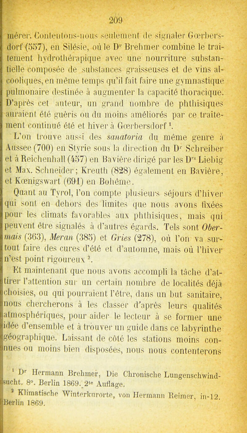 mérer. Cojileiiloiis-iious seulement de siymiler Gœrlieis- doi’l‘(o37), en Silésie, où le D’’ Bi-ehmer combine le trai- tement hydrotliérapiqne avec une nourriture substan- tielle composée de substances graisseuses et de vins al- cooliques, en même temps qu’il fait faire une gymnastique pulmonaire destinée à augmenter la capacité thoracique. D’après cet auteur, un grand nombre de phthisiques auraient été guéris nu du moins améliorés par ce traite- ment continué été et hiver à Grerbei’sdoi'f b L’on trouve aussi des sanatoria du même genre à Atissee (700) en Styrie sous la direction du D^' Scbreiber et à Reiclienhall (457) en Bavière dirigé pai- les D’’® Liebig et Max. Sclineidei’; Kreuth (828) également en Bavière, et Kœnigswart (691) en Bohême. Quant au Tyrol, l’on compte plusieurs séjours d’hiver qui sont eu dehors des limites que nous avons fixées pour les climats favorables aux phthisiques, mais qui peuvent être signalés à d’autres égards. Tels sont Ober- mais (363), Meraii (38.5) et Gries (278), où l’on va sur- tout faire des cures d’été et d’automne, mais où l’hivei' n’est point rigoureux b Kt maintenant ((ue nous avons accompli la tâche d’at- tirei' l’attention sur un certain nombre de localités déjà choisies, ou qui pourraient l’ôtre, dans un but sanitaire, nous chercherons à les classer d'après leurs qualités atmosphériques, pour aider te lecteur à se former une idée d’ensemble et à trouver un guide dans ce labyrinthe géographique. Laissant de côté les stations moins con- nues ou moins bien disposées, nous nous contenterons D’’ Hermann Brebmer, Die Cbronisclie LungenscJiwiiul- bucht. 8». Berlin 1869. 2‘« Audage. Klimatische Winterknrorte, von Hermann Bcimer in-12 Berlin 1869.