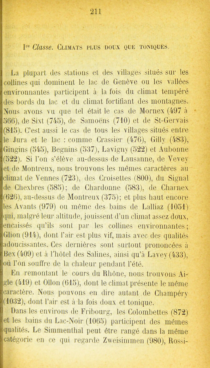 Classe. Climats plus doux que toniques. La plupart des stations et des villages situés sur les collines qui dominent le lac de Genève ou les vallées environnantes participent à la fois du climat tempéré des boiTls du lac et du climat fortifiant des montagnes. .\ous avons vu que tel était le cas de Mornex (497 à * oOd), de Si-Xt (745), de Samoëns (710) et de St-Gervais (815). C’est aussi le cas de tous les villages situés entre le .Jura et le lac ; comme Crassier (470), Gilly (483), Gingins (545), Béguins (537), Lavigny (522) et Aubonne (522). Si l’on s’élève au-dessus de Lausanne, de Vevey et de Montreux, nous trouvons les mêmes caractères au climat de Venues (723), des Croisettes (800), du Signal de Cliexbres (585); de CluuTloune (583), île Cliarnex (020), au-dessus de Montreux (375); et plus haut encore tes Avants (979) ou même des bains de Lalliaz (1051) qui, malgi-é leur altitude, Jouissent d’un climat assez doux, encaissés qu’ils sont par les collines envii'onnantes ; Glion (914), doni l’air est plus vif, mais avec des qualités adoucissantes. Ces dernièi-es sont surtout prononcées à Bex(409) et à l’hôtel des Salines, ainsi qu’à Lavey(433), où l’on souffre de la chaleur pendant l’été. En i-emontant le cours du Rhône, nous trouvons Ai- gle (419) et Ollon (015), dont le climat présente le même caractère. Nous pouvons en dire autant de Cliampéry (1032), dont l’air est à la fois doux et tonique. Dans les environs de Fribourg, les Colombettes (872) et les bains du Lac-Noii‘ (1005) pai’ticipent des mômes qualités. Le Simmenthal peut être rangé dans la même catégorie en ce iiui regarde Zweisiinmen (980), Rossi-