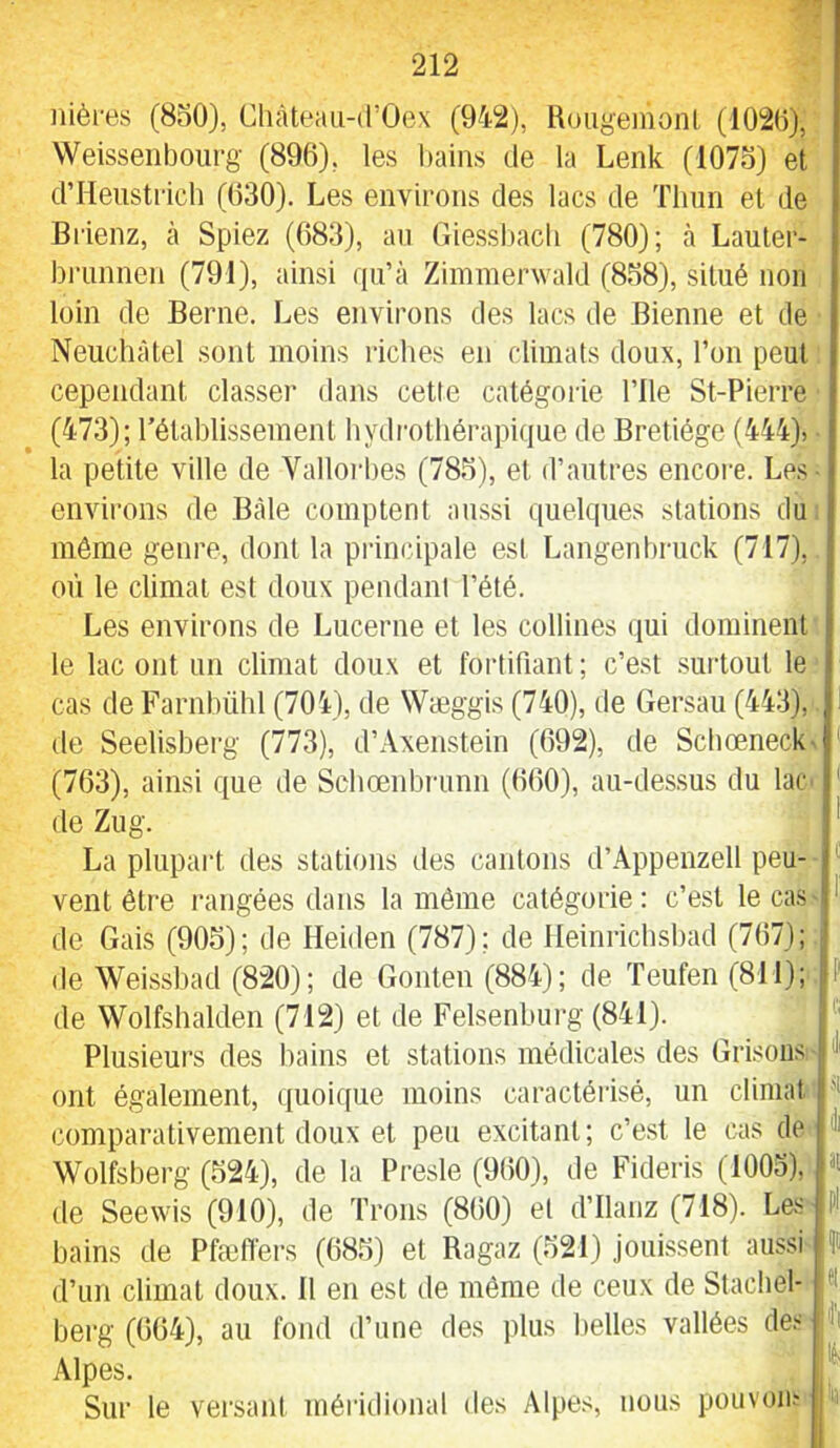 iiièi'es (8oO), Château-d’Oex (942), RougeinonL (102(1}, Weissenboiirg (896), les bains de la Lenk (107o) et d’Heustrich (630). Les environs des lacs de Tlmn et de Brienz, cà Spiez (683), an Giessbacli (780); à Lauter- bi'unnen (791), ainsi qu’à Zimmerwald (838), situé non loin de Berne. Les environs des lacs de Bienne et de Neuchâtel sont moins riches en climats doux, l’on peut cependant classer dans cette catégorie l’ile St-Pierre (473); rétablissement hydrothérapique de Bretiége (444)^ la petite ville de Valloi'bes (783), et d’autres encoi-e. Les- environs de Bâle comptent aussi quelques stations du môme genre, dont la principale est Langenbruck (717), où le climat est doux pendani l’été. Les environs de Lucerne et les collines qui dominent le lac ont un climat doux et fortifiant; c’est .surtout le cas de Farnbühl (704), de Wæggis (740), de Gersau (443), de Seelisberg (773), d’Axen,stein (692), de Schœneck^ ' (763), ainsi que de Schœnbninn (660), au-des.sus du lac * de Zug. * La plupart des stations des cantons d’Âppenzell peu- vent être rangées dans la même catégorie: c’est le cas ' de Gais (905); de Heiden (787); de Ileinrichsbad (767); ; de Weissbad (820); de Gonten (884); de Teufen (811); P de Wolfshalden (712) et de Felsenbui-g (841). ' Plusieurs des bains et stations médicales des Grisons ont également, quoique moins caractérisé, un climat comparativement doux et peu excitant; c’est le cas de Wolfsberg (324), de la Presle (960), de Fideris (1003), de Seewis (910), de Trous (860) et d’ilanz (718). Les bains de Pfæfiêrs (683) et Ragaz (321) joui.ssent aussi d’un climat doux. 11 en est de môme de ceux de Stachel- bei-g (664), au fond d’une des ifius belles vallées de.'- Alpes. Sur le versant méridional des Alpes, nous pouvoii.- ji |3t |Pl lu !lfl Ifl l