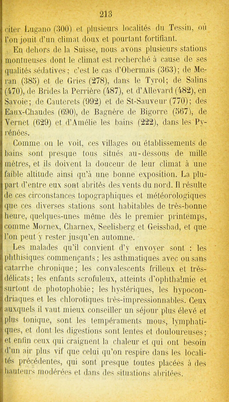 cilei' Lugano (300) el plusieurs localités Ou Tessiu, où l’on jouit d’un climat doux et pourtant fortifiant. Eu dehors de la Suisse, nous avons plusieurs stations montueuses dont le climat est recherché à cause de ses qualités sédatives; c’est le cas d’Obermais (363); de Me- ran (38o) et de Gries (278), dans le Tyrol; de Salins (470), de Brides la Perrière (487), et d’Allevard (482), en Savoie; de Cauterets (992) et de St-Sauveur (770); des Eaux-Chaudes (690), de Bagnère de Bigorre (667), de Vernet (629) et d’Amélie les bains (222), dans les Py- rénées. Comme on le voit, ces villages ou étahlissements de bains sont pi-esque tous situés au-dessous de mille mètres, et ils doivent la douceur de leur climat à une faible altitude ainsi qu’à une bonne exposition. La plu- part d’entre eux sont abrités des vents du nord. Il résulte de ces circonstances topographiques et météoi’ologiques que ces diverses stations sont habitables de très-bonne heure, quehjues-unes môme dès le premier printemps, comme Mornex, Gharnex, Seelisberg et Geisshad, et que il’on peut y rester jusqu’en automne. Les malades qu’il convient d’y envoyer sont : les Il phthisiques commençants ; les asthmatiques avec ou sans Icatarrhe chronique; les convalescents frilleux et très- délicats; les enfants .scrofuleux, atteints d’ophthalmie et surtout de photophobie; les hystéiâques, les hypocon- driaques et les chlorotiques trè.s-impressionnables. Ceux auxquels il vaut mieux conseiller un séjoui' plus élevé et plus tonique, sont les tempéraments mous, lymphati- ques, et dont les digestions sont lentes et douloureuses; lOt enfin ceux (jiii craignent la chaleur et qui ont besoin f d’un air plus vif que celui (pi’on respire dans les locali- sés précédentes, qui sont presque toutes placées à des |haut(‘iirs rnodérocs ol dans dos siliialions abritées.