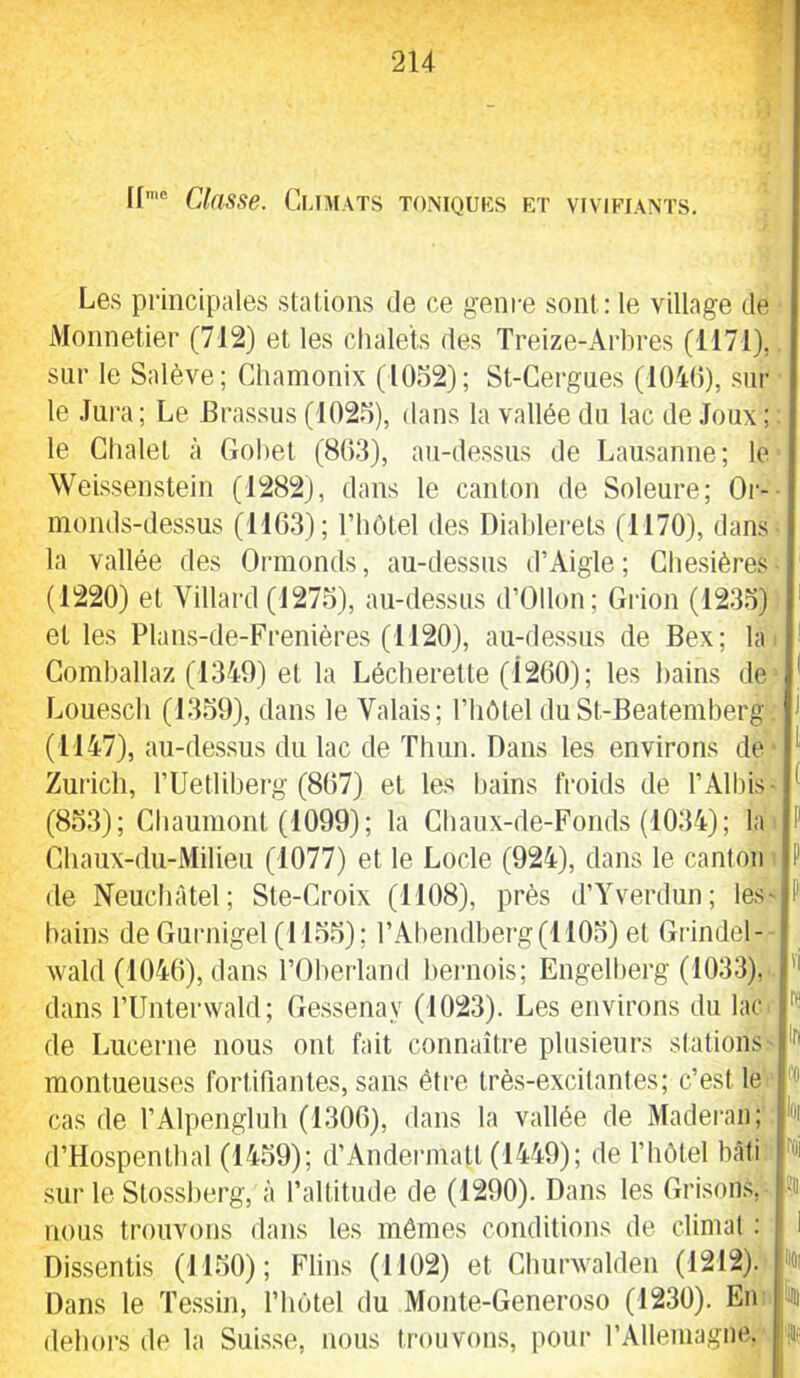 f Classe. Climats toniquiîs et vivifiants. Les principales stations de ce genre sont; le village de Monnetier (712) et les chalets des Treize-Arbres (1171),. sur le Salève; Cliamonix (1032); St-Cergues (1040), sur le Jura ; Le Brassus (1023), dans la vallée du lac de Joiix ; : le Chalet à Gohet (803), au-de.ssus de Lausanne; le WeLssenstein (1282), dans le canton de Soleure; Or-- monds-des.sus (1103); l’hôtel des Diahlerels (1170), dans la vallée des Ormonds, au-dessus d’Aigle; Chesières- (1220) et Villard (1273), au-dessus d’Ollon; Grion (1233) et les Plan.s-de-Frenières (1120), au-dessus de Bex; la. Gomhallaz (1340) et la Lécherelte (1200); les bains de Louesch (1339), dans le Valais; l’iiôtel duSt-Beatemherg. (1147), au-des.sus du lac de Thun. Dans les environs de Zurich, rUetliherg (807) et les bains froids de l’Albis- (833); Chaumont (1099); la Chaux-de-Fonds (1034); la. Chaiix-du-Milieu (1077) et le Locle (924), dans le canton ■ de Neuchâtel; Ste-Croix (1108), près d’Yverdun; les' bains de Gurnigel (1133) ; l’Abendberg (1103) et Grindel- - wald (1040), dans rOberland bernois; Engelherg (1033), '' dans rUnterwald; Gessenay (1023). Les environs du lac de Lucerne nous ont fait connaître plusieurs stations' montueuses fortifiantes, sans être très-excitantes; c’est le cas de l’Alpengluh (1300), dans la vallée de Maderan; d’Hospenthal (1439); d’Andermatt (1449); de l’iiôtel bâti '’oi sur le Stossherg, à l’altitude de (1290). Dans les Grisons,^ nous trouvons dans les mêmes conditions de climat : Dissentis (1130); Flins (1102) et Churwalden (1212). % Dans le Tessin, l’hôtel du Monte-Generoso (1230). Enn k dehors île la Suisse, nous trouvons, pour rÀllemagiie.^ 'H?