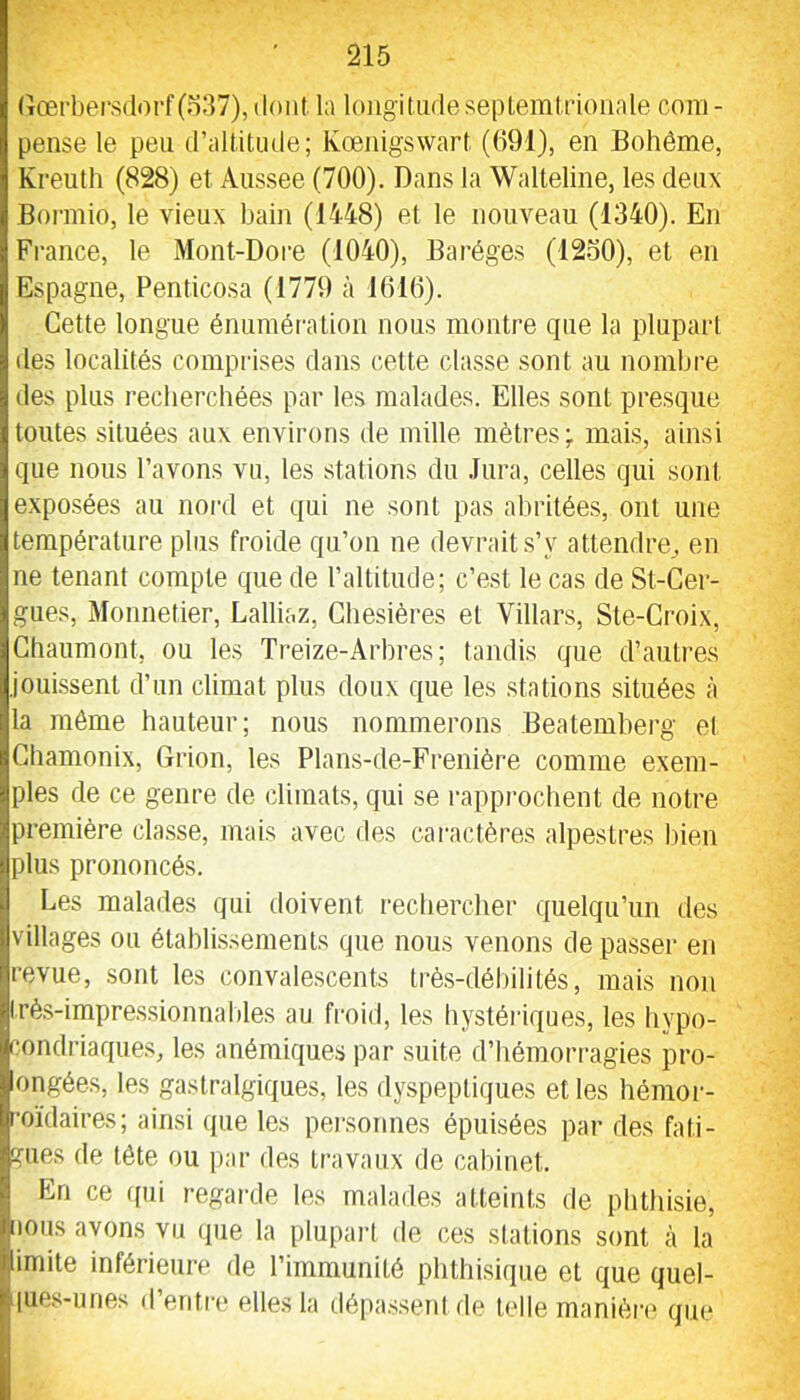 (lœt‘bers(lorf(o37),(lont la longitudesepleralrioiiale com- pense le peu d’altitude; Kœiiigswart (091), en Bohême, Kreuth (828) et Aiissee (700). Dans la Walleline, les deux Bonnio, le vieux bain (1448) et le nouveau (1340). En Fi’ance, le Mont-Dore (1040), Baréges (12.50), et en Espagne, Penticosa (1779 à 1010). Cette longue énumération nous montre que la plupart des localités comprises dans cette classe sont au nombre des plus recherchées par les malades. Elles sont presque toutes situées aux environs de mille mètres ÿ mais, ainsi que nous l’avons vu, les stations du .Jura, celles qui sont exposées au nord et qui ne sont pas abritées, ont une température plus froide qu’on ne devrait s’y attendre^ en ne tenant compte que de l’altitude; c’est le cas de St-Cer- gues, Moimetier, Lalliaz, Chesières et Villars, Ste-Croix, Chaumont, ou les Treize-Arhres; tandis que d’autres jouissent d’un climat plus doux que les stations situées <à la même hauteur; nous nommerons Beatemherg et Chamonix, Giion, les Plans-de-Frenière comme exem- ples de ce genre de climats, qui se rappi'ochent de notre première classe, mais avec des caractères alpestres bien plus prononcés. Les malades qui doivent rechercher quelqu’un des villages ou établissements que nous venons de passer en revue, sont les convalescents très-déhilités, mais non Irès-impressionnables au froid, les hystéiâques, les hypo- condriaques, les anémiques par suite d’hémorragies pro- ongées, les gastralgiques, les dyspeptiques et les hémor- roïdaires; ainsi que les pei'soiines épuisées par des fati- gues de tête ou par des travaux de cabinet. En ce qui regarde les malades atteints de phthisie, ions avons vu (pie la plupai’l de ces stations sont à la imite inférieure de l’immunité phthisique et que quel- |ue.s-unes d’entre elles la dépassent de telle manièn* que