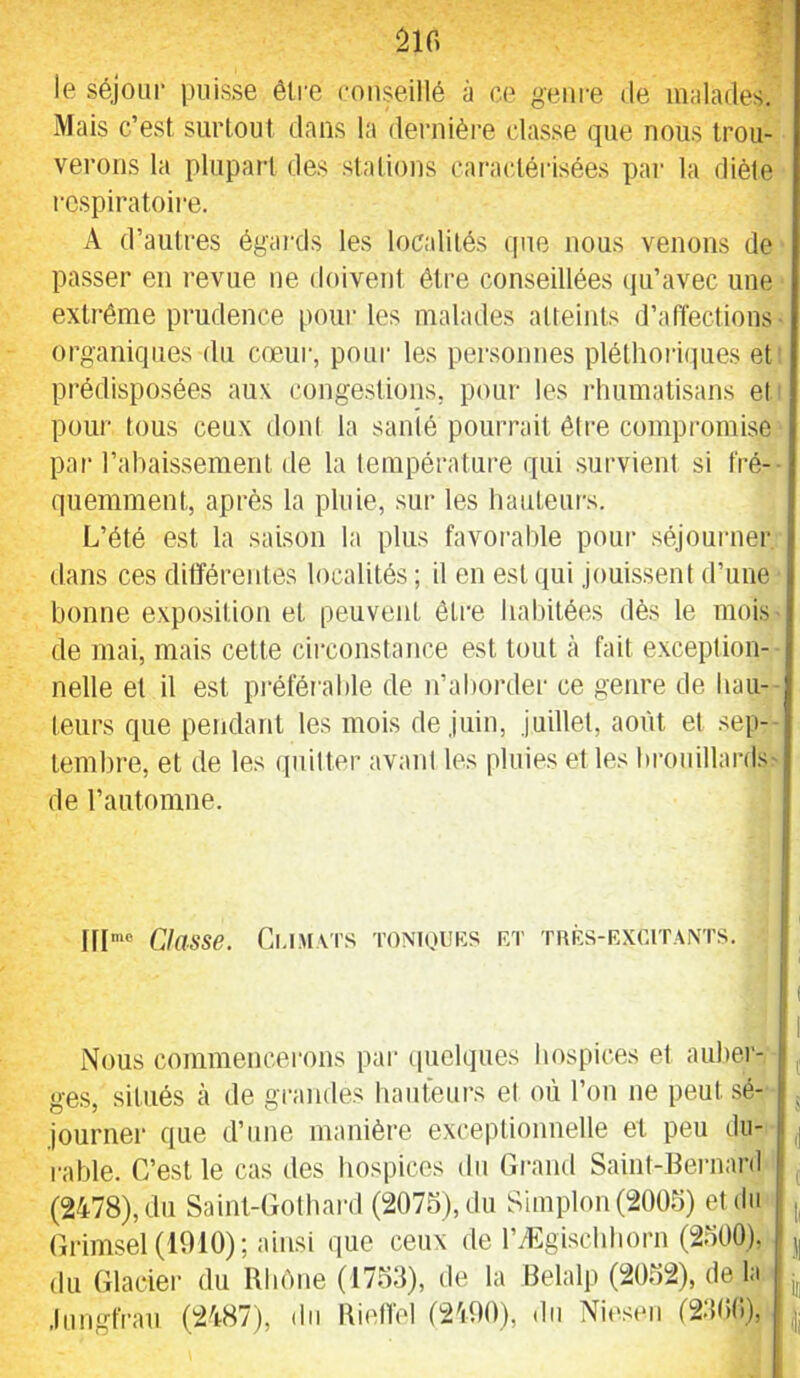 âir> le séjour puisse être conseillé à ce 'j-eiire de imdades. Mais c’est siirlout dans la dernière classe que nous trou- verons la plupart des stations caractérisées par la diète respira toii'B. A d’autres égai'ds les localités que nous venons de passer en revue ne doivent être conseillées qu’avec une extrême prudence poui' les malades atteints d’affections organiques du cœur, pour les personnes pléthori(]ues et prédisposées aux congestions, pour les rlmmatisans et poiii' tous ceux dont la santé pourrait être compromise par l’abaissement de la température qui survient si fré-- quemment, après la pluie, sur les hauteurs. L’été est la saison la plus favoi’ahle pour séjourner dans ces différentes localités ; il en est qui jouissent d’uue bonne exposition et peuvent être habitées dès le mois de mai, mais cette cii’constance est tout à fait exception- nelle et il est préférable de n’aborder ce genre de bail- leurs que pendant les mois de juin, juillet, août et sep- tembre, et de les quitter avant les pluies et les brouillards- de rautomne. I1I‘® Classe. Ci-i.u.vrs toniouks rt thrs-rxcitants. Nous commencerons par (pielques hospices et auber- ges, situés à de gi'andes hauteurs et où l’on ne peut sé- journer que d’une manière exceptionnelle et peu du- rable. C’est le cas des hospices du Gi-and Saint-Eernaril (2478), du Saint-Cothaial (207S),du Simplon(2005) et du (irimsel (1010); ainsi que ceux de rÆgi.scbborn (2500), du Glacier du Rbéne (1753), de la Belalp (2052), de la .lungfi'aii (2487), ilii Rielïel (2400), du Niestui (23(i(i),