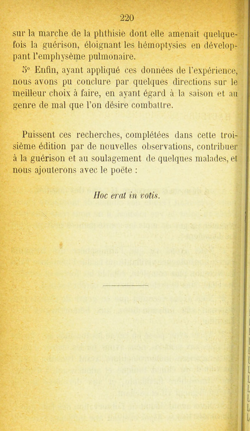 sur la marche de la plitliisie dont elle amenait quelque- fois la guéi'ison, éloignant les liémoptysies en dévelop- pant l’emphysème pulmonaire. o“ Enfin, ayant appliqué ces données de l’expérience, nous avons pu conclure par quelques directions sur le meilleur choix à faire, en ayant égard à la saison et au genre de mal que l’on désire combattre. Puissent ces recherches, complétées dans cette troi- sième édition par de nouvelles observations, contribuer à la guérison et au soulagement de quelques malades, et nous ajouterons avec le poète :
