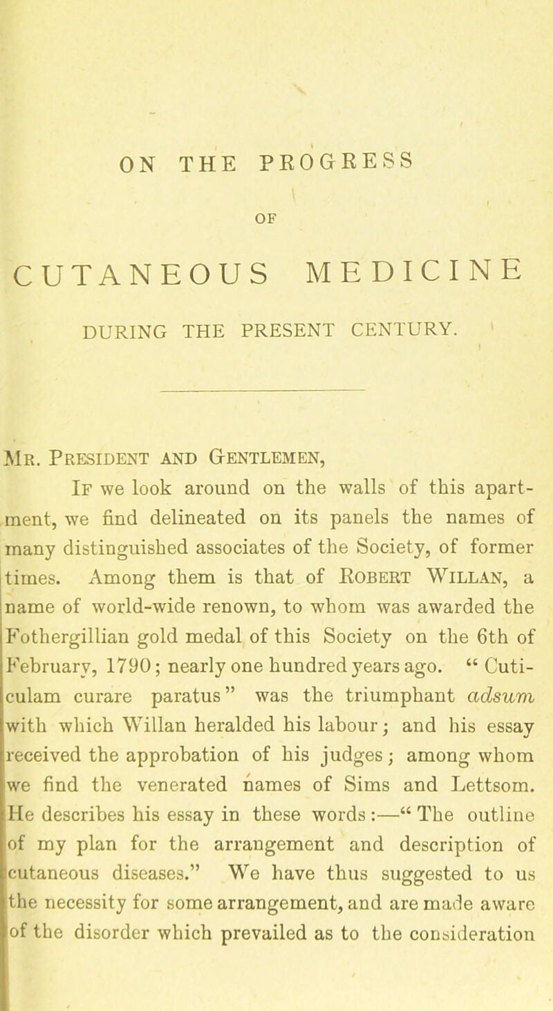 ON THE PROGRESS OF CUTANEOUS MEDICINE DURING THE PRESENT CENTURY. Mr. President and Gentlemen, If we look around on the walls of this apart- ment, we find delineated on its panels the names of many distinguished associates of the Society, of former times. Among them is that of Robert Willan, a name of world-wide renown, to whom was awarded the Fothergillian gold medal of this Society on the 6th of February, 1790; nearly one hundred years ago. “ Cuti- culam curare paratus” was the triumphant adsum with which Willan heralded his labour; and his essay received the approbation of his judges; among whom we find the venerated names of Sims and Lettsom. He describes his essay in these words :—“ The outline of my plan for the arrangement and description of cutaneous diseases.” We have thus suggested to us the necessity for some arrangement, and are made aware of the disorder which prevailed as to the consideration