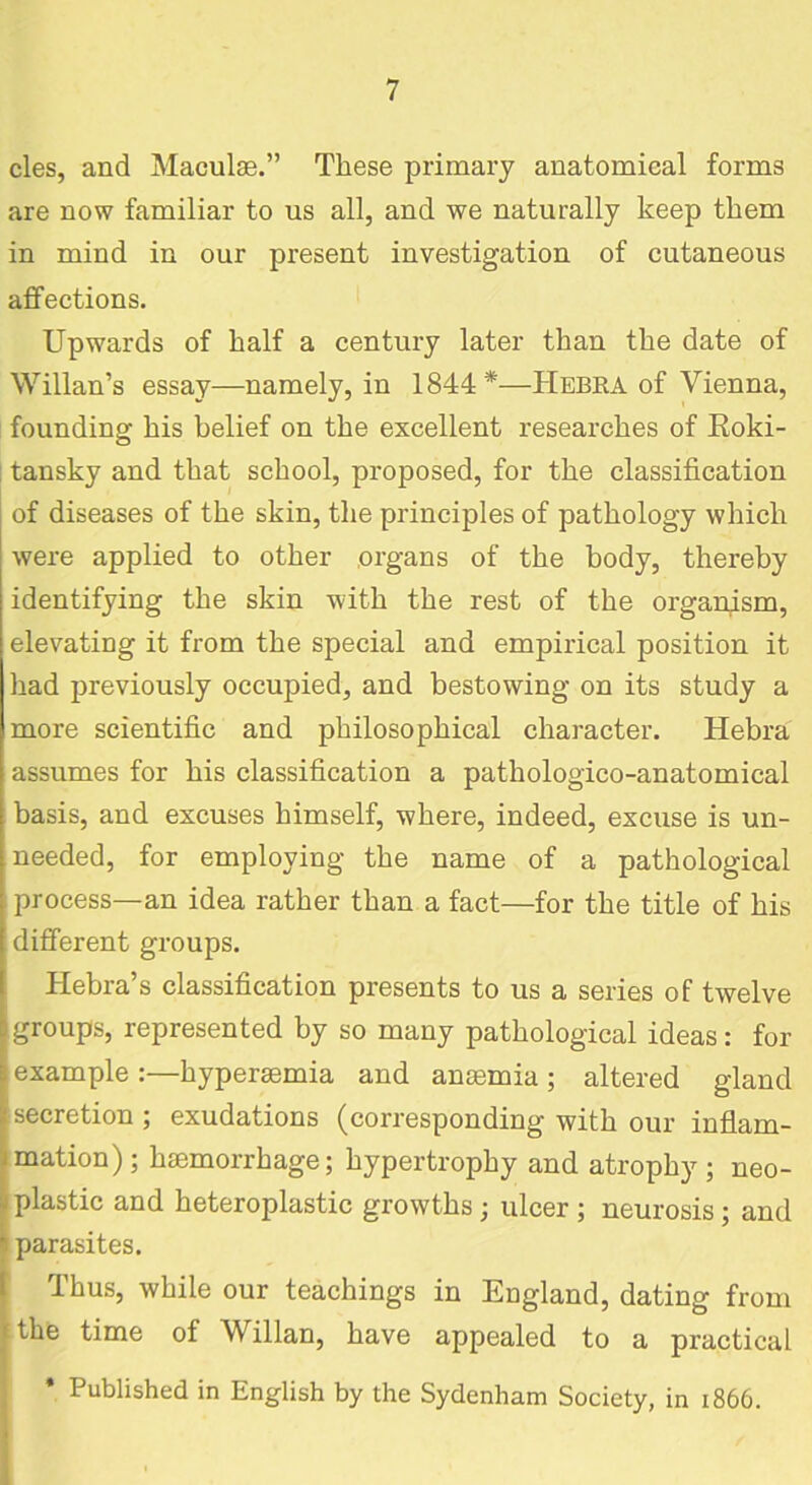 cles, and Maculae.” These primary anatomical forms are now familiar to us all, and we naturally keep them in mind in our present investigation of cutaneous affections. Upwards of half a century later than the date of Willan’s essay—namely, in 1844*—TIebra of Vienna, founding his belief on the excellent researches of Roki- tansky and that school, proposed, for the classification of diseases of the skin, the principles of pathology which were applied to other organs of the body, thereby identifying the skin with the rest of the organism, elevating it from the special and empirical position it had previously occupied, and bestowing on its study a more scientific and philosophical character. Hebra assumes for his classification a pathologico-anatomical basis, and excuses himself, where, indeed, excuse is un- needed, for employing the name of a pathological process—an idea rather than a fact—for the title of his different groups. Hebra’s classification presents to us a series of twelve groups, represented by so many pathological ideas: for [example:—hypersemia and anaemia; altered gland secretion; exudations (corresponding with our inflam- mation); haemorrhage; hypertrophy and atrophy; neo- plastic and heteroplastic growths ; ulcer ; neurosis; and parasites. Thus, while our teachings in England, dating from the time of Willan, have appealed to a practical * Published in English by the Sydenham Society, in 1866.