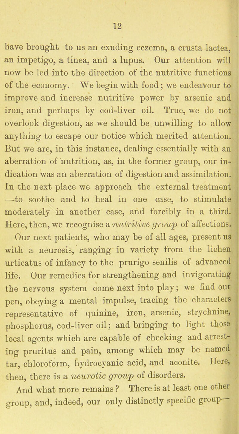 have brought to us an exuding eczema, a crusta lactea, an impetigo, a tinea, and a lupus. Our attention will now be led into the direction of the nutritive functions of the economy. We begin with food ; we endeavour to improve and increase nutritive power by arsenic and iron, and perhaps by cod-liver oil. True, we do not overlook digestion, as we should be unwilling to allow anything to escape our notice which merited attention. But we are, in this instance, dealing essentially with an aberration of nutrition, as, in the former group, our in- dication was an aberration of digestion and assimilation. In the next place we approach the external treatment —to soothe and to heal in one case, to stimulate moderately in another case, and forcibly in a third. Here, then, we recognise a nutritive group of affections. Our next patients, who may be of all ages, present us with a neurosis, ranging in variety from the lichen urticatus of infancy to the prurigo senilis of advanced life. Our remedies for strengthening and invigorating the nervous system come next into play; we find our pen, obeying a mental impulse, tracing the characters representative of quinine, iron, arsenic, strychnine, phosphorus, cod-liver oil; and bringing to light those local agents which are capable of checking and arrest- ing pruritus and pain, among which may be named tar, chloroform, hydrocyanic acid, and aconite. Here, then, there is a neurotic group of disorders. And what more remains ? There is at least one other group, and, indeed, our only distinctly specific group—