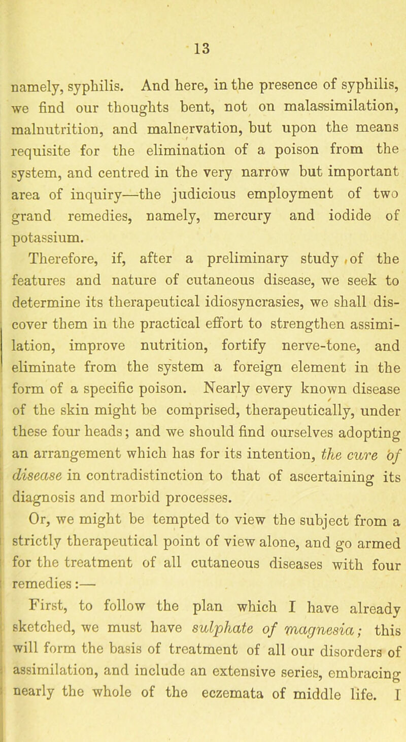 namely, syphilis. And here, in the presence of syphilis, we find our thoughts bent, not on malassimilation, malnutrition, and malnervation, but upon the means requisite for the elimination of a poison from the system, and centred in the very narrow but important area of inquiry—the judicious employment of two grand remedies, namely, mercury and iodide of potassium. Therefore, if, after a preliminary study ,of the features and nature of cutaneous disease, we seek to determine its therapeutical idiosyncrasies, we shall dis- cover them in the practical effort to strengthen assimi- lation, improve nutrition, fortify nerve-tone, and eliminate from the system a foreign element in the form of a specific poison. Nearly every known disease / of the skin might be comprised, therapeutically, under these four heads; and we should find ourselves adopting an arrangement which has for its intention, the cure of | disease in contradistinction to that of ascertaining its diagnosis and morbid processes. Or, we might be tempted to view the subject from a strictly therapeutical point of view alone, and go armed for the treatment of all cutaneous diseases with four l remedies:— First, to follow the plan which I have already sketched, we must have sulphate of magnesia; this will form the basis of treatment of all our disorders of assimilation, and include an extensive series, embracing nearly the whole of the eczemata of middle life. I