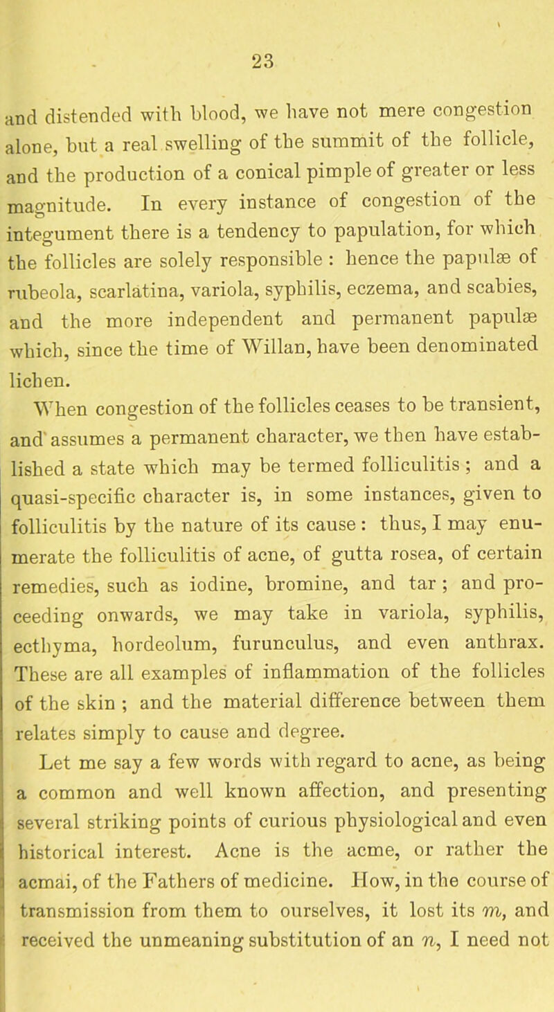 and distended with blood, we have not mere congestion alone, hut a real swelling of the summit of the follicle, and the production of a conical pimple of greater or less magnitude. In every instance of congestion of the integument there is a tendency to papulation, for which the follicles are solely responsible : hence the papulae of rubeola, scarlatina, variola, syphilis, eczema, and scabies, and the more independent and permanent papulae which, since the time of Willan, have been denominated lichen. When congestion of the follicles ceases to be transient, and' assumes a permanent character, we then have estab- lished a state which may be termed folliculitis; and a quasi-specific character is, in some instances, given to folliculitis by the nature of its cause : thus, I may enu- merate the folliculitis of acne, of gutta rosea, of certain remedies, such as iodine, bromine, and tar ; and pro- ceeding onwards, we may take in variola, syphilis, ecthyma, hordeolum, furunculus, and even anthrax. These are all examples of inflammation of the follicles of the skin ; and the material difference between them relates simply to cause and degree. Let me say a few words with regard to acne, as being a common and well known affection, and presenting several striking points of curious physiological and even historical interest. Acne is the acme, or rather the acmai, of the Fathers of medicine. How, in the course of transmission from them to ourselves, it lost its m, and received the unmeaning substitution of an n, I need not