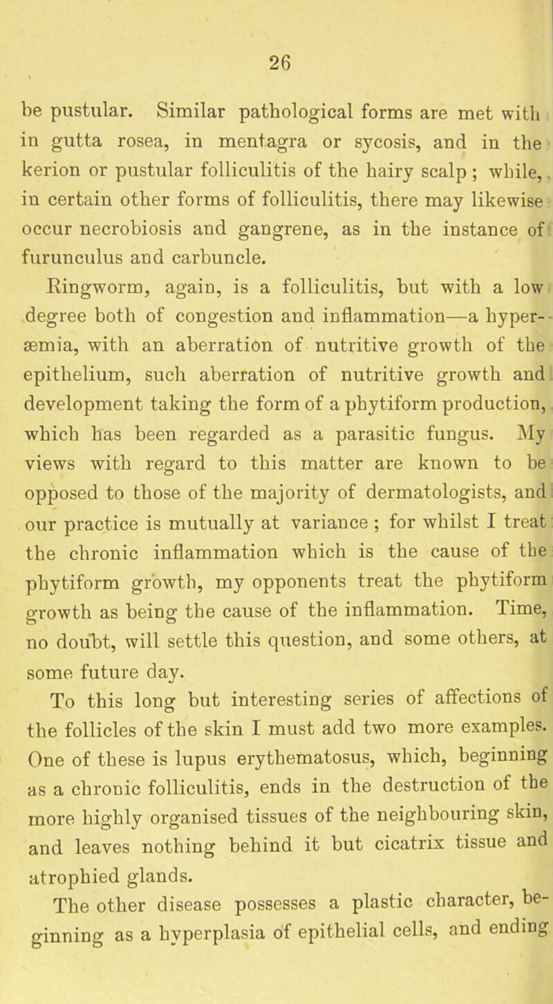 be pustular. Similar pathological forms are met with in gutta rosea, in mentagra or sycosis, and in the kerion or pustular folliculitis of the hairy scalp; while, in certain other forms of folliculitis, there may likewise occur necrobiosis and gangrene, as in the instance of furunculus and carbuncle. Ringworm, again, is a folliculitis, but with a low degree both of congestion and inflammation—a hyper- semia, with an aberration of nutritive growth of the epithelium, such aberration of nutritive growth and development taking the form of a phytiform production, which has been regarded as a parasitic fungus. My views with regard to this matter are known to be opposed to those of the majority of dermatologists, and our practice is mutually at variance ; for whilst I treat the chronic inflammation which is the cause of the phytiform growth, my opponents treat the phytiform growth as being the cause of the inflammation. Time, no doubt, will settle this question, and some others, at some future day. To this long but interesting series of affections of the follicles of the skin I must add two more examples. One of these is lupus erythematosus, which, beginning as a chronic folliculitis, ends in the destruction of the more highly organised tissues of the neighbouring skin, and leaves nothing behind it but cicatrix tissue and atrophied glands. The other disease possesses a plastic character, be- ginning as a hyperplasia of epithelial cells, and ending