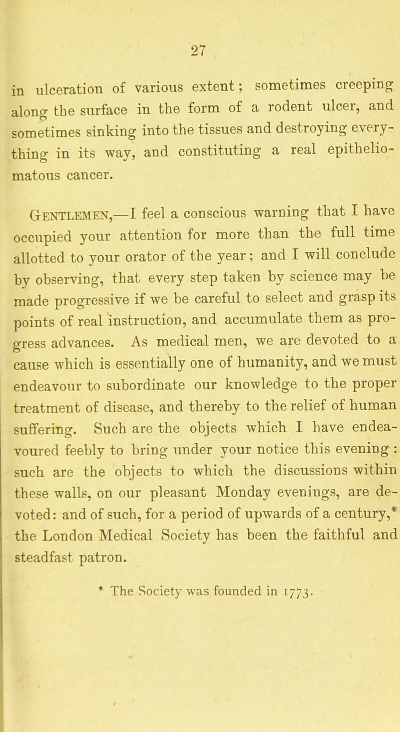 I in ulceration of various extent; sometimes creeping alono- the surface in the form of a rodent ulcer, and sometimes sinking into the tissues and destroying every- thing in its way, and constituting a real epithelio- matous cancer. Gentlemen,—I feel a conscious warning that I have occupied your attention for more than the full time allotted to your orator of the year; and I will conclude by observing, that every step taken by science may be made progressive if we be careful to select and grasp its points of real instruction, and accumulate them as pro- gress advances. As medical men, we are devoted to a cause which is essentially one of humanity, and we must endeavour to subordinate our knowledge to tbe proper treatment of disease, and thereby to the relief of human suffering. Such are the objects which I have endea- voured feebly to bring under your notice this evening : such are the objects to which the discussions within these walls, on our pleasant Monday evenings, are de- voted: and of such, for a period of upwards of a century,* the London Medical Society has been the faithful and steadfast patron. The Society was founded in 1773.