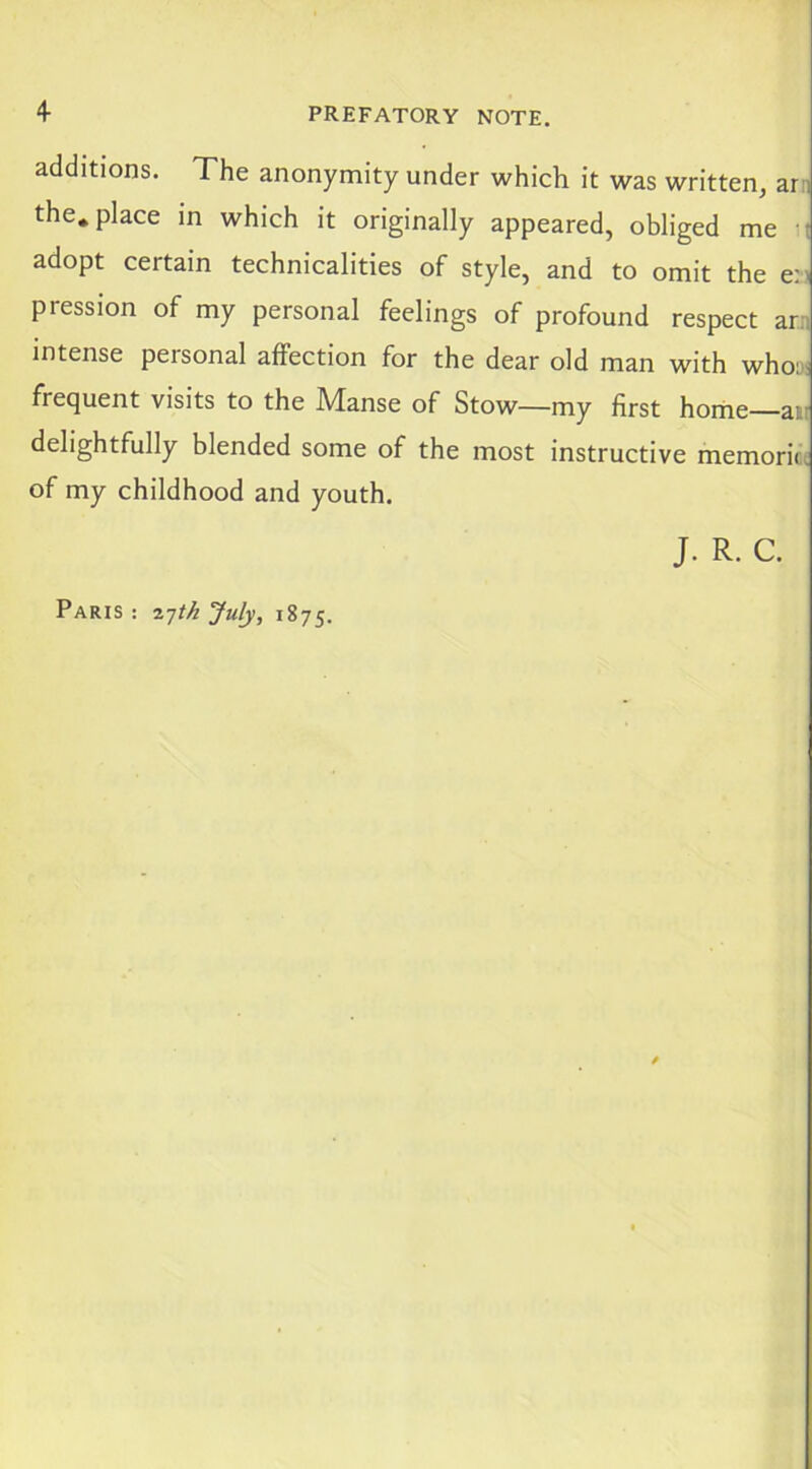 additions. The anonymity under which it was written, ar:i the. place in which it originally appeared, obliged me it adopt certain technicalities of style, and to omit the en pression of my personal feelings of profound respect an intense personal affection for the dear old man with whoy; frequent visits to the Manse of Stow—my first horne—ait delightfully blended some of the most instructive memoricc of my childhood and youth. J. R. C. Paris : ijth July, 1875.