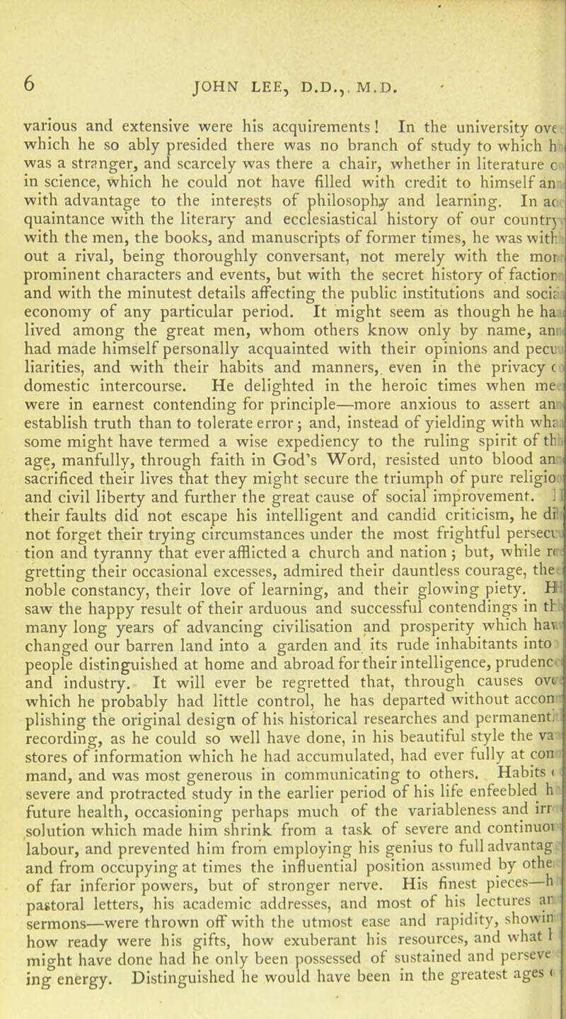 various and extensive were his acquirements! In the university ove which he so ably presided there was no branch of study to which h was a stranger, and scarcely was there a chair, whether in literature c in science, which he could not have filled with credit to himself an with advantage to the interests of philosophy and learning. In ac quaintance with the literary and ecclesiastical history of our countr) . with the men, the books, and manuscripts of former times, he was with out a rival, being thoroughly conversant, not merely with the mor^ prominent characters and events, but with the secret history of faction- and with the minutest details affecting the public institutions and socit.i economy of any particular period. It might seem as though he ha .i lived among the great men, whom others know only by name, am had made himself personally acquainted with their opinions and pecu; liarities, and with their habits and manners, even in the privacy ( domestic intercourse. He delighted in the heroic times when me. were in earnest contending for principle—more anxious to assert an .i establish truth than to tolerate error; and. Instead of yielding with wh£.j some might have termed a wise expediency to the ruling spirit of th’i age, manfully, through faith in God’s Word, resisted unto blood an- sacrificed their lives that they might secure the triumph of pure religio - and civil liberty and further the great cause of social improvement. ] I their faults did not escape his intelligent and candid criticism, he dr. not forget their trying circumstances under the most frightful persecm tion and tyranny that ever afflicted a church and nation ; but, while n; gretting their occasional excesses, admired their dauntless courage, the: noble constancy, their love of learning, and their glowing piety. HI saw the happy result of their arduous and successful contendings in tK) many long years of advancing civilisation and prosperity which hav.. changed our barren land into a garden and its rude inhabitants into people distinguished at home and abroad for their intelligence, prudenc . : and industry. It will ever be regretted that, through causes ovc, which he probably had little control, he has departed without accon: plishing the original design of his historical researches and permanentj'l recording, as he could so well have done, in his beautiful style the va stores of information which he had accumulated, had ever fully at con = mand, and was most generous in communicating to others. Habits (' severe and protracted study in the earlier period of his life enfeebled h i future health, occasioning perhaps much of the variableness and irr-- solution which made him shrink from a task of severe and continue labour, and prevented him from employing his genius to full advantag and from occupying at times the influential position assumed by othe.. of far inferior powers, but of stronger neiwe. His finest pieces—h i pastoral letters, his academic addresses, and most of his lectures an. sermons—were thrown off with the utmost ease and rapidity, showin how ready were his gifts, how exuberant his resources, and what 1 might have done had he only been possessed of sustained and perseve ing energy. Distinguished he would have been in the greatest ages i