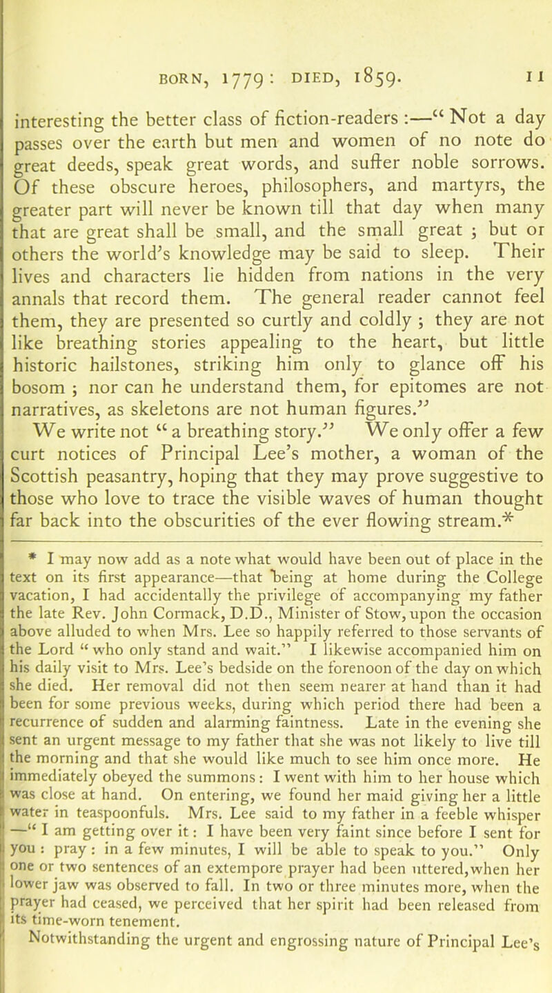 interesting the better class of fiction-readers :—“ Not a day passes over the earth but men and women of no note do great deeds, speak great words, and suffer noble sorrows. Of these obscure heroes, philosophers, and martyrs, the greater part will never be known till that day when many that are great shall be small, and the small great j but or others the world’s knowledge may be said to sleep. Their lives and characters lie hidden from nations in the very annals that record them. The general reader cannot feel them, they are presented so curtly and coldly ; they are not like breathing stories appealing to the heart, but little historic hailstones, striking him only to glance off his bosom ; nor can he understand them, for epitomes are not narratives, as skeletons are not human figures.” We write not “ a breathing story.” We only offer a few curt notices of Principal Lee’s mother, a woman of the Scottish peasantry, hoping that they may prove suggestive to those who love to trace the visible waves of human thought far back into the obscurities of the ever flowing stream.* * I may now add as a note what would have been out of place in the text on its first appearance—that being at home during the College vacation, I had accidentally the privilege of accompanying my father the late Rev. John Cormack, D.D., Minister of Stow, upon the occasion above alluded to when Mrs. Lee so happily referred to those servants of the Lord “ who only stand and wait.” I likewise accompanied him on his daily visit to Mrs. Lee’s bedside on the forenoon of the day on which she died. Her removal did not then seem nearer at hand than it had been for some previous weeks, during which period there had been a recurrence of sudden and alarming faintness. Late in the evening she sent an urgent message to my father that she was not likely to live till the morning and that she would like much to see him once more. He immediately obeyed the summons: I went with him to her house which was close at hand. On entering, we found her maid giving her a little water in teaspoonfuls. Mrs. Lee said to my father in a feeble whisper —“ I am getting over it: I have been very faint since before I sent for you : pray : in a few minutes, I will be able to speak to you.” Only one or two sentences of an extempore prayer had been uttered,when her lower jaw was observed to fall. In two or three minutes more, when the prayer had ceased, we perceived that her spirit had been released from its time-worn tenement. Notwithstanding the urgent and engrossing nature of Principal Lee’s