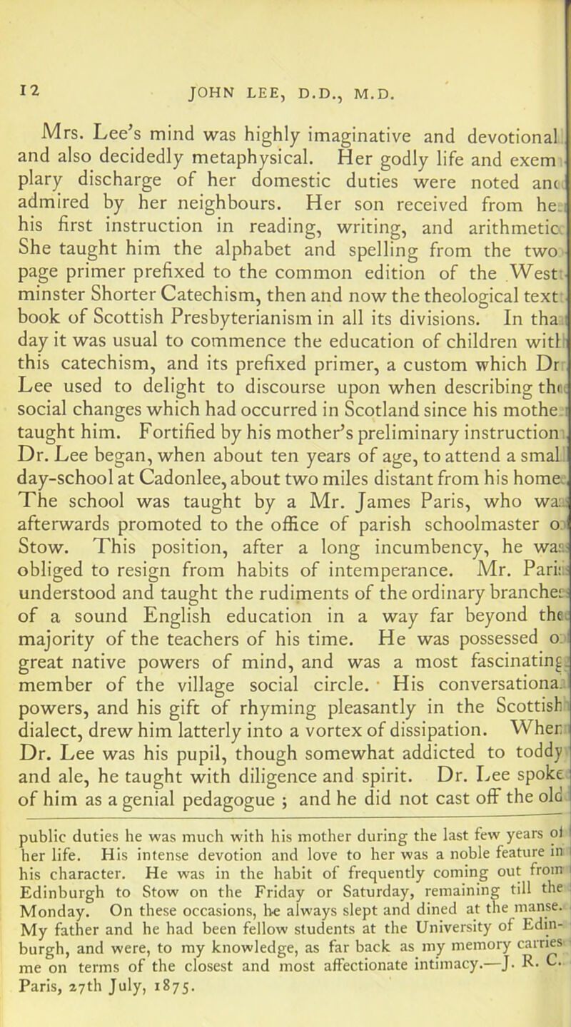 Mrs. Lee’s mind was highly imaginative and devotional and also decidedly metaphysical. Her godly life and exem plary discharge of her domestic duties were noted anc admired by her neighbours. Her son received from he. his first instruction in reading, writing, and arithmetic. She taught him the alphabet and spelling from the two page primer prefixed to the common edition of the West: minster Shorter Catechism, then and now the theological text book of Scottish Presbyterianism in all its divisions. In tha day it was usual to commence the education of children with this catechism, and its prefixed primer, a custom which Dr Lee used to delight to discourse upon when describing thr.t social changes which had occurred in Scotland since his mothe.i taught him. Fortified by his mother’s preliminary instruction’ Dr. Lee began, when about ten years of age, to attend a smal day-school at Cadonlee, about two miles distant from his home. The school was taught by a Mr. James Paris, who wa;j afterwards promoted to the office of parish schoolmaster o' Stow, This position, after a long incumbency, he was< obliged to resign from habits of intemperance. Mr. Pari;.- understood and taught the rudiments of the ordinary branche::; of a sound English education in a way far beyond the. majority of the teachers of his time. He was possessed o.: great native powers of mind, and was a most fascinatin^j member of the village social circle. • His conversationa. 1 powers, and his gift of rhyming pleasantly in the Scottish’, dialect, drew him latterly into a vortex of dissipation. Wher : Dr. Lee was his pupil, though somewhat addicted to toddy and ale, he taught with diligence and spirit. Dr, Lee spoke of him as a genial pedagogue ; and he did not cast ofF the ole public duties he was much with his mother during the last few years ol her life. His intense devotion and love to her was a noble feature in his character. He was in the habit of frequently coming out from i Edinburgh to Stow on the Friday or Saturday, remaining till the ! Monday. On these occasions, be always slept and dined at the manse. My father and he had been fellow students at the University of Edin- burgh, and were, to my knowledge, as far back as my memory carries ■ me on terms of the closest and most affectionate intimacy.—J. R- O. Paris, 27th July, 1875.