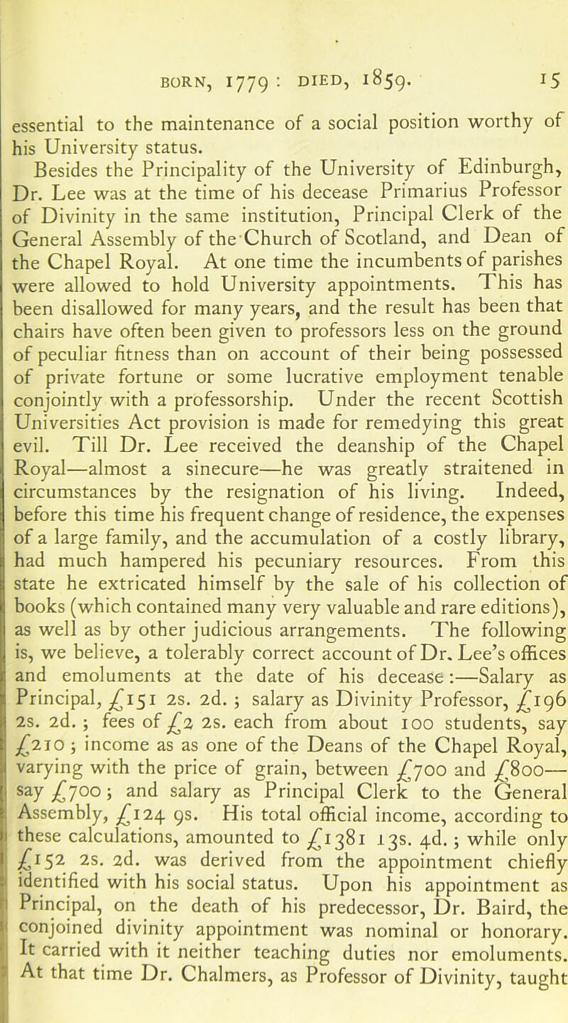 essential to the maintenance of a social position worthy of his University status. Besides the Principality of the University of Edinburgh, Dr. Lee was at the time of his decease Primarius Professor of Divinity in the same institution. Principal Clerk of the General Assembly of the Church of Scotland, and Dean of the Chapel Royal. At one time the incumbents of parishes were allowed to hold University appointments. This has been disallowed for many years, and the result has been that chairs have often been given to professors less on the ground of peculiar fitness than on account of their being possessed of private fortune or some lucrative employment tenable conjointly with a professorship. Under the recent Scottish Universities Act provision is made for remedying this great evil. Till Dr. Lee received the deanship of the Chapel Royal—almost a sinecure—he was greatly straitened in circumstances by the resignation of his living. Indeed, before this time his frequent change of residence, the expenses of a large family, and the accumulation of a costly library, had much hampered his pecuniary resources. From this state he extricated himself by the sale of his collection of books (which contained many very valuable and rare editions), as well as by other judicious arrangements. The following is, we believe, a tolerably correct account of Dr. Lee’s offices and emoluments at the date of his decease;—Salary as Principal, ;^I5I 2s. 2d. ; salary as Divinity Professor, £196 2s. 2d. ; fees of 2s. each from about 100 students, say £'2.1,0 ■, income as as one of the Deans of the Chapel Royal, varying with the price of grain, between £^00 and ;^8oo— £T^'^y salary as Principal Clerk to the General Assembly, £i2.\ 9s. His total official Income, according to these calculations, amounted to ;^i38i 13s. 4d.; while only ^152 2s. 2d. was derived from the appointment chiefly identified with his social status. Upon his appointment as Principal, on the death of his predecessor. Dr. Baird, the conjoined divinity appointment was nominal or honorary. It carried with it neither teaching duties nor emoluments. At that time Dr. Chalmers, as Professor of Divinity, taught