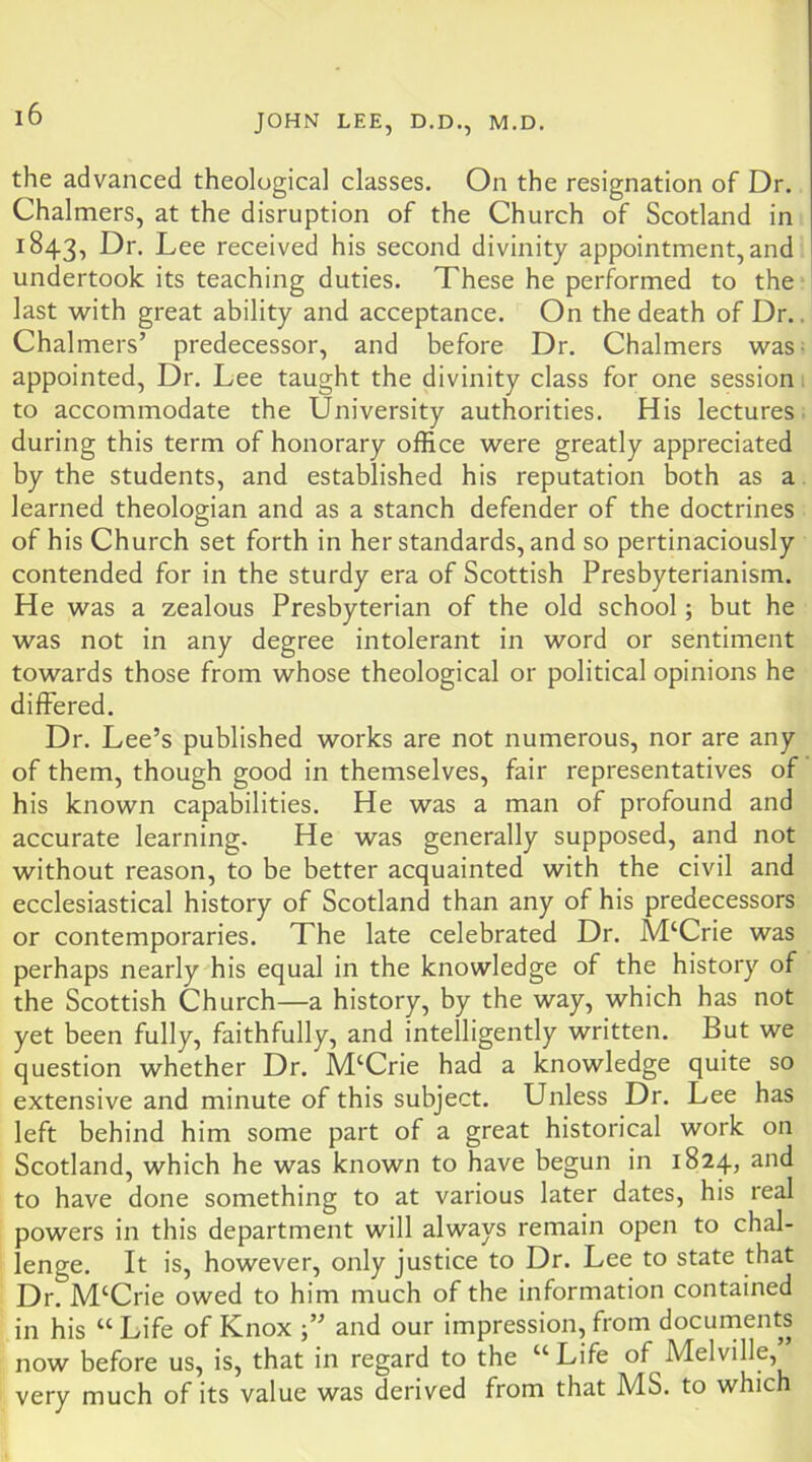 the advanced theological classes. On the resignation of Dr. Chalmers, at the disruption of the Church of Scotland in 1843, Lee received his second divinity appointment, and undertook its teaching duties. These he performed to the last with great ability and acceptance. On the death of Dr.. Chalmers’ predecessor, and before Dr. Chalmers was- appointed. Dr. Lee taught the divinity class for one session, to accommodate the University authorities. His lectures- during this term of honorary office were greatly appreciated by the students, and established his reputation both as a learned theologian and as a stanch defender of the doctrines of his Church set forth in her standards, and so pertinaciously contended for in the sturdy era of Scottish Presbyterianism. He was a zealous Presbyterian of the old school; but he was not in any degree intolerant in word or sentiment towards those from whose theological or political opinions he differed. Dr. Lee’s published works are not numerous, nor are any of them, though good in themselves, fair representatives of his known capabilities. He was a man of profound and accurate learning. He was generally supposed, and not without reason, to be better acquainted with the civil and ecclesiastical history of Scotland than any of his predecessors or contemporaries. The late celebrated Dr. M‘Crie was perhaps nearly his equal in the knowledge of the history of the Scottish Church—a history, by the way, which has not yet been fully, faithfully, and intelligently written. But we question whether Dr. M‘Crie had a knowledge quite so extensive and minute of this subject. Unless Dr. Lee has left behind him some part of a great historical work on Scotland, which he was known to have begun in 1824, and to have done something to at various later dates, his real powers in this department will always remain open to chal- lenge. It is, however, only justice to Dr. Lee to state that Dr. M‘Crie owed to him much of the information contained in his “ Life of Knox and our impression, from docurnents now before us, is, that in regard to the “ Life of Melville, very much of its value was derived from that MS. to which