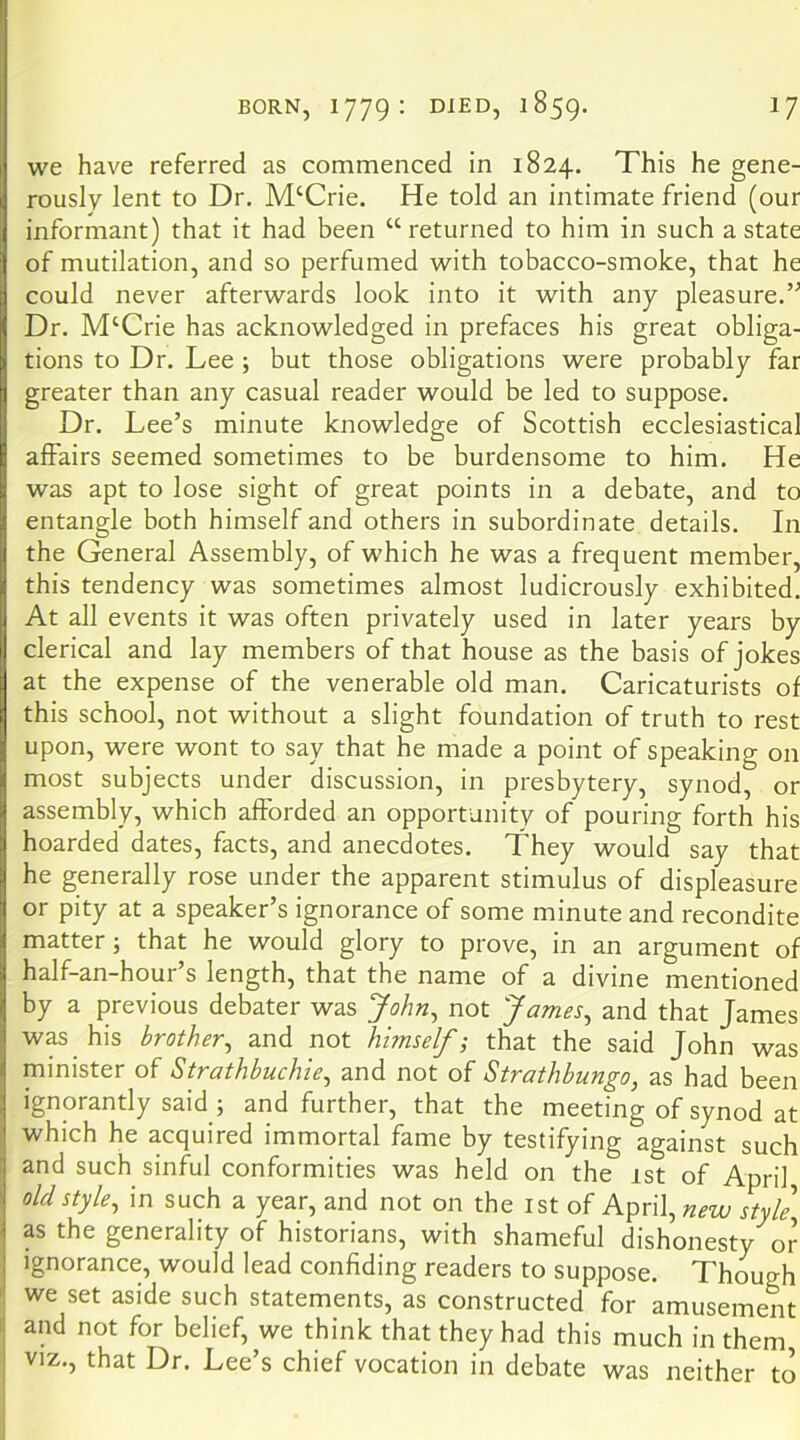 we have referred as commenced in 1824. This he gene- rously lent to Dr. M‘Crie. He told an intimate friend (our informant) that it had been “ returned to him in such a state of mutilation, and so perfumed with tobacco-smoke, that he could never afterwards look into it with any pleasure.’^ Dr. M‘Crie has acknowledged in prefaces his great obliga- tions to Dr. Lee; but those obligations were probably far greater than any casual reader would be led to suppose. Dr. Lee’s minute knowledge of Scottish ecclesiastical affairs seemed sometimes to be burdensome to him. He was apt to lose sight of great points in a debate, and to entangle both himself and others in subordinate details. In the General Assembly, of which he was a frequent member, this tendency was sometimes almost ludicrously exhibited. At all events it was often privately used in later years by clerical and lay members of that house as the basis of jokes at the expense of the venerable old man. Caricaturists of this school, not without a slight foundation of truth to rest upon, were wont to say that he made a point of speaking on most subjects under discussion, in presbytery, synod, or assembly, which afforded an opportunity of pouring forth his hoarded dates, facts, and anecdotes. They would say that he generally rose under the apparent stimulus of displeasure or pity at a speaker’s ignorance of some minute and recondite matter; that he would glory to prove, in an argument of half-an-hour’s length, that the name of a divine mentioned by a previous debater was John^ not James^ and that James was his brother^ and not himself; that the said John was minister of Strathbuchie^ and not of Strathbungo, as had been ignorantly said ; and further, that the meeting of synod at which he acquired immortal fame by testifying against such and such sinful conformities was held on the 1st of April, old style, in such a year, and not on the ist of April, new style as the generality of historians, with shameful dishonesty o^ Ignorance, would lead confiding readers to suppose. Though we set aside such statements, as constructed for amusement and not for belief, we think that they had this much in them VIZ., that Dr. Lee’s chief vocation in debate was neither to