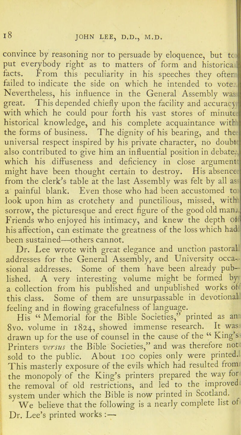 convince by reasoning nor to persuade by eloquence, but tc > put everybody right as to matters of form and historica facts. From this peculiarity in his speeches they ofter;i failed to indicate the side on which he intended to vote.. Nevertheless, his influence in the General Assembly waa,^ great. This depended chiefly upon the facility and accurac} , with which he could pour forth his vast stores of minute.- historical knowledge, and his complete acquaintance witln the forms of business. The dignity of his bearing, and the. universal respect inspired by his private character, no doubt: also contributed to give him an influential position in debate., which his difFuseness and deficiency in close argument: might have been thought certain to destroy. His absence: from the clerk^s table at the last Assembly was felt by all as< a painful blank. Even those who had been accustomed tc look upon him as crotchety and punctilious, missed, with' sorrow, the picturesque and erect figure of the good old manj. Friends who enjoyed his intimacy, and knew the depth ol' his affection, can estimate the greatness of the loss which had! been sustained—others cannot. Dr. Lee wrote with great elegance and unction pastoral.! addresses for the General Assembly, and University occa-. sional addresses. Some of them have been already pub- lished. A very interesting volume might be formed by a collection from his published and unpublished works of: this class. Some of them are unsurpassable in devotional feeling and in flowing gracefulness of language. His “ Memorial for the Bible Societies,” printed as an: 8VO. volume in 1824, showed immense research. It was- drawn up for the use of counsel in the cause of the “ King’s- Printers versus the Bible Societies,” and was therefore not. sold to the public. About 100 copies only were printed.! This masterly exposure of the evils which had resulted from the monopoly of the King’s printers prepared the way for the removal of old restrictions, and led to the improved, system under which the Bible is now printed in Scotland. We believe that the following is a nearly complete list of Dr. Lee’s printed works :—