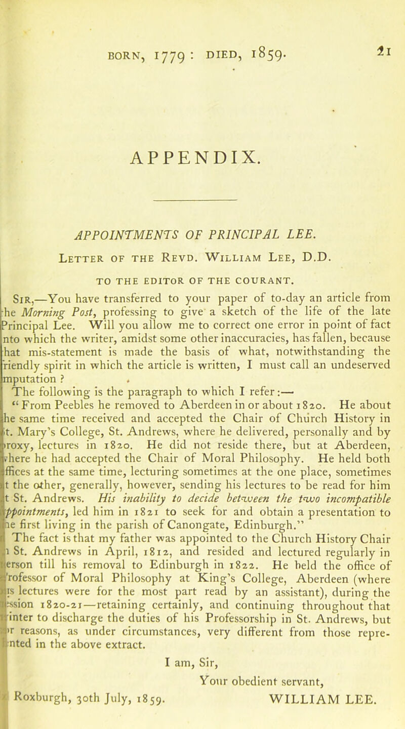 APPENDIX. APPOINTMENTS OF PRINCIPAL LEE. Letter of the Revd. William Lee, D.D. TO THE EDITOR OF THE COURANT. Sir,—You have transferred to your paper of to-day an article from he Morning Post, professing to give a sketch of the life of the late Principal Lee. Will you allow me to correct one error in point of fact nto which the writer, amidst some other inaccuracies, has fallen, because hat mis-statement is made the basis of what, notwithstanding the riendly spirit in which the article is written, I must call an undeserved mputation ? , The following is the paragraph to which I refer;— “ From Peebles he removed to Aberdeen in or about 1820. He about he same time received and accepted the Chair of Church History in It. Mary’s College, St. Andrews, where he delivered, personally and by iroxy, lectures in 1820. He did not reside there, but at Aberdeen, vhere he had accepted the Chair of Moral Philosophy. He held both ffices at the same time, lecturing sometimes at the one place, sometimes t the other, generally, however, sending his lectures to be read for him t St. Andrews. His inability to decide bet'ween the tnuo incompatible ppointments, led him in 1821 to seek for and obtain a presentation to ne first living in the parish of Canongate, Edinburgh.” The fact is that my father was appointed to the Church History Chair 1 St. Andrews in April, 1812, and resided and lectured regularly in erson till his removal to Edinburgh in 1822. He held the office of 'rofessor of Moral Philosophy at King’s College, Aberdeen (where IS lectures were for the most part read by an assistant), during the :ssion 1820-21—retaining certainly, and continuing throughout that inter to discharge the duties of his Professorship in St. Andrews, but >r reasons, as under circumstances, very different from those repre- ■nted in the above extract. f I am. Sir, Your obedient servant, ? Roxburgh, 30th July, 1859. WILLIAM LEE.