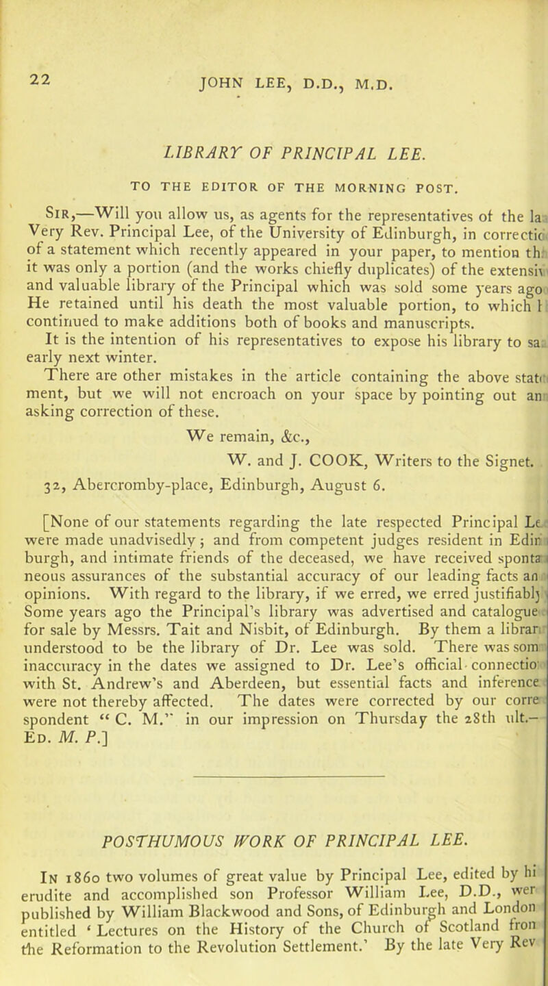 LIBRARY OF PRINCIPAL LEE. TO THE EDITOR OF THE MORNING POST. Sir,—Will you allow us, as agents for the representatives of the la Very Rev. Principal Lee, of the University of Edinburgh, in correctid, of a statement which recently appeared in your paper, to mention thr it was only a portion (and the works chiefly duplicates) of the extensiv and valuable libraiy of the Principal which was sold some years age He retained until his death the most valuable portion, to which 1: continued to make additions both of books and manuscripts. It is the intention of his representatives to expose his library to sa;. early next winter. There are other mistakes in the article containing the above stato ment, but we will not encroach on your space by pointing out an . asking correction of these. We remain, &c., W. and J. COOK, Writers to the Signet. 32, Abercromby-place, Edinburgh, August 6. [None of our statements regarding the late respected Principal Ler were made unadvisedly; and from competent judges resident in Edini burgh, and intimate friends of the deceased, we have received spontaf neous assurances of the substantial accuracy of our leading facts an iij opinions. With regard to the library, if we erred, we erred justifiabl] 1 Some years ago the Principal’s library was advertised and catalogue r for sale by Messrs. Tait and Nisbit, of Edinburgh. By them a libraiv understood to be the library of Dr. Lee was sold. There was som - inaccuracy in the dates we assigned to Dr. Lee’s official -connectio' with St. Andrew’s and Aberdeen, but essential facts and inference were not thereby affected. The dates were corrected by our corre spondent “ C. M.” in our impression on Thursday the 28th ult.- Ed. M. P.] POSTHUMOUS IVORK OF PRINCIPAL LEE. In i860 two volumes of great value by Principal Lee, edited by hi erudite and accomplished son Professor William Lee, D.D., wer published by William Blackwood and Sons, of Edinburgh and London entitled ‘ Lectures on the History of the Church of Scotland fron tlie Reformation to the Revolution Settlement.’ By the late Very Rev