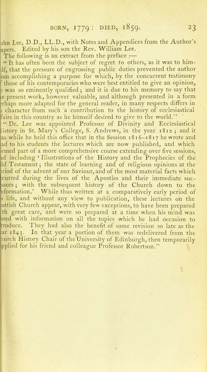 jhn Lee, D.D., LL.D., with Notes and Appendices from the Author’s apers. Edited by his son the Rev. William Lee. The following is an extract from the preface :— “ It has often been the subject of regret to others, as it was to him- If, that the pressure of engrossing public duties prevented the author om accomplishing a purpose for which, by the concurrent testimony those of his contemporaries who were best entitled to give an opinion, ; was so eminently qualified; and it is due to his memory to say that ,e present work, however valuable, and although presented in a form ;rhaps more adapted for the general reader, in many respects differs in i character from such a contribution to the history of ecclesiastical Fairs in this country as he himself desired to give to the world.” “ Dr. Lee was appointed Professor of Divinity and Ecclesiastical iistory in St. Mary’s College, S. Andrews, in the year 1812 ; and it as while he held this office that in the Session 1816-1817 he wrote and ad to his students the lectures which are now published, and which rmed part of a more comprehensive course extending over five sessions, id including ‘ Illustrations of the History and the Prophecies of the Id Testament; the state of learning and of religious opinions at the iriod of the advent of our Saviour, and of the most material facts which rurred during the lives of the Apostles and their immediate suc- ssors; with the subsequent history of the Church down to the eformation.’ While thus written at a comparatively early period of s life, and without any view to publication, these lectures on the ottish Church appear, with very few exceptions, to have been prepared th great care, and were so prepared at a time when his mind was )red with information on all the topics which he had occasion to troduce. They had also the benefit of some revision so late as the ar 1843. In that year a portion of them was redelivered from the lurch History Chair of the University of Edinburgh, then temporarily pplied for his friend and colleague Professor Robertson.”