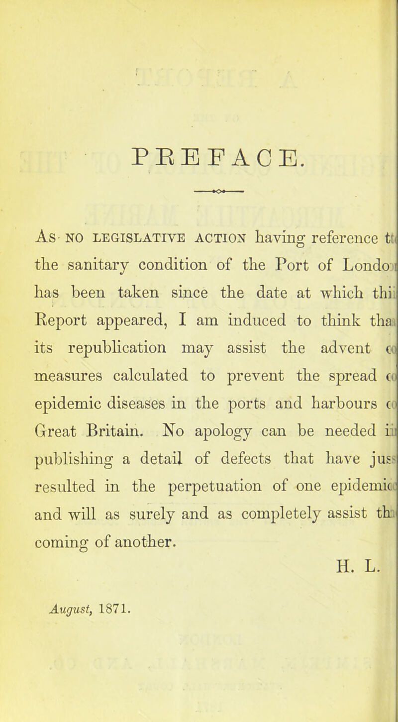 PBEFACE. As NO LEGISLATIVE action having reference tt the sanitary condition of the Port of Londo ; has been taken since the date at which thi Report appeared, I am induced to think tha its republication may assist the advent c measures calculated to prevent the spread c< epidemic diseases in the ports and harbours c Great Britain. No apology can be needed ii publishing a detail of defects that have jus resulted in the perpetuation of one epidemic and will as surely and as completely assist th coming of another. H. L. August, 1871.