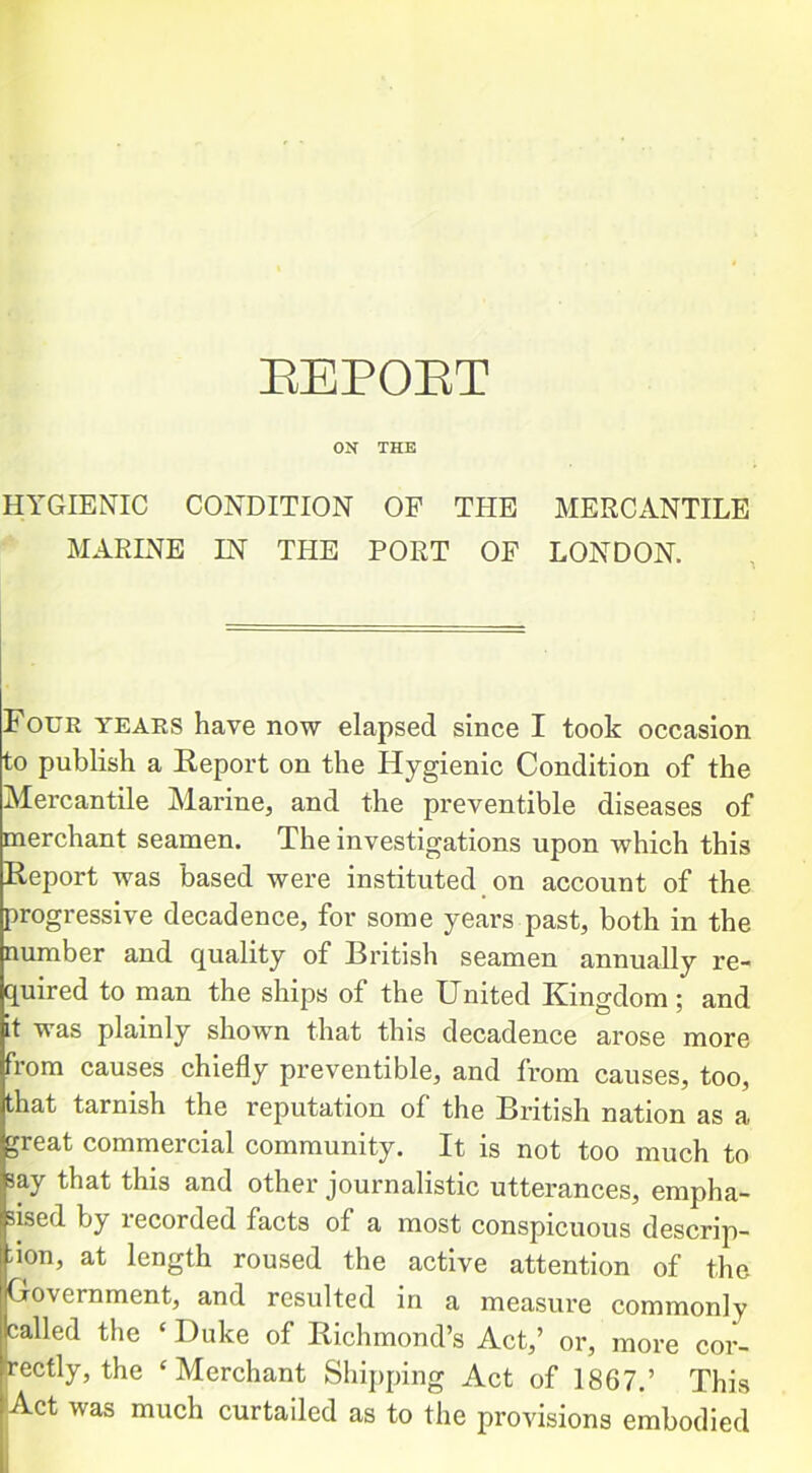 EEPOET ON THE HYGIENIC CONDITION OF THE MERCANTILE MARINE IN THE PORT OF LONDON. Four years have now elapsed since I took occasion to publish a Report on the Hygienic Condition of the Mercantile Marine, and the preventible diseases of merchant seamen. The investigations upon which this Report was based were instituted on account of the progressive decadence, for some years past, both in the number and quality of British seamen annually re- quired to man the ships of the United Kingdom; and it was plainly shown that this decadence arose more from causes chiefly preventible, and from causes, too, that tarnish the reputation of the British nation as a great commercial community. It is not too much to say that this and other journalistic utterances, empha- sised by recorded facts of a most conspicuous descrip- don, at length roused the active attention of the Government, and resulted in a measure commonly called the ‘ Duke of Richmond’s Act,’ or, more cor- rectly, the ‘Merchant Shipping Act of 1867.’ This Act was much curtailed as to the provisions embodied