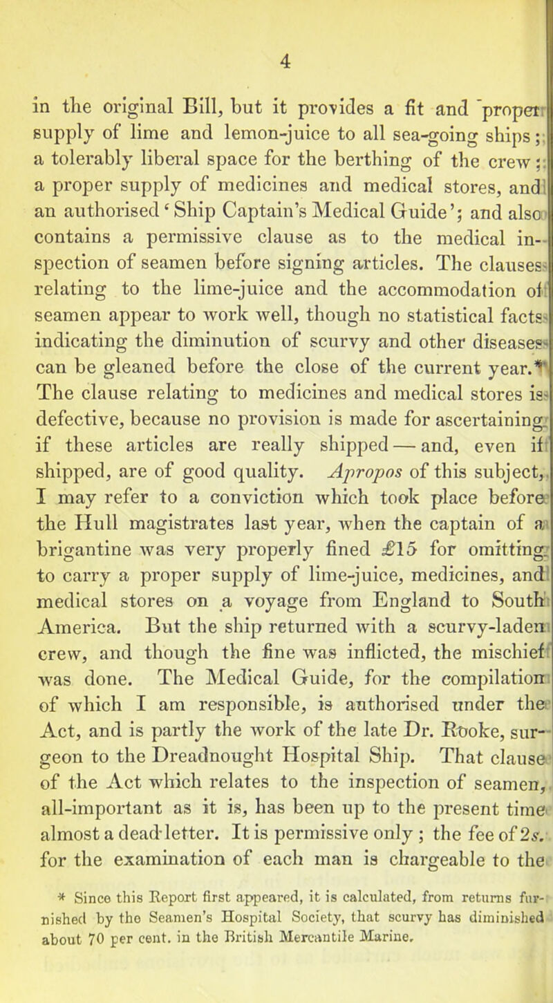 in the original Bill, hut it provides a fit and 'proper; supply of lime and lemon-juice to all sea-going ships; a tolerably liberal space for the berthing of the crew a proper supply of medicines and medical stores, andl an authorised£ Ship Captain’s Medical Guide’; and also contains a permissive clause as to the medical in- spection of seamen before signing articles. The clauses' relating to the lime-juice and the accommodation ol seamen appear to work well, though no statistical facts' indicating the diminution of scurvy and other diseases' can be gleaned before the close of the current year.1*' The clause relating to medicines and medical stores is- defective, because no provision is made for ascertaining if these articles are really shipped — and, even if shipped, are of good quality. Apropos of this subject, I may refer to a conviction which took place before the Hull magistrates last year, when the captain of a brigantine was very properly fined £15 for omitting, to carry a proper supply of lime-juice, medicines, and medical stores on a voyage from England to South America. But the ship returned with a scurvy-laden crew, and though the fine was inflicted, the mischief was done. The Medical Guide, for the compilation of which I am responsible, is authorised under the Act, and is partly the work of the late Dr. Ruoke, sur- geon to the Dreadnought Hospital Ship. That clause of the Act which relates to the inspection of seamen, all-important as it is, has been up to the present time almost a dead-letter. It is permissive only ; the fee of 2s. for the examination of each man is chargeable to the * Since this Report first appeared, it is calculated, from returns fur- nished by the Seamen’s Hospital Society, that scurvy has diminished about 70 per cent, in the British Mercantile Marine.