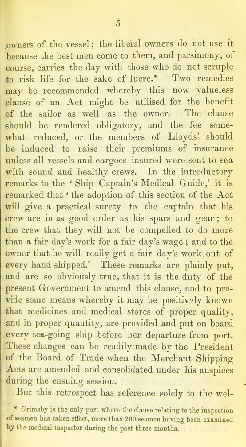 owners of the vessel; the liberal owners do not use it because the best men come to them, and parsimony, of course, carries the day with those who do not scruple to risk life for the sake of lucre.* Two remedies may be recommended whereby this now valueless clause of an Act might be utilised for the benefit of the sailor as well as the owner. The clause should be rendered obligatory, and the fee some- what reduced, or the members of Lloyds’ should be induced to raise their premiums of insurance unless all vessels and cargoes insured were sent to sea with sound and healthy crews. In the introductory remarks to the ‘ Ship Captain’s Medical Guide,’ it is remarked that c the adoption of this section of the Act will give a practical surety to the captain that his crew are in as good order as his spars and gear ; to the crew that they will not be compelled to do more than a fair day’s work for a fair day’s wage ; and to the owner that he will really get a fair day’s work out of every hand shipped.’ These remarks are plainly put, and are so obviously true, that it is the duty of the present Government to amend this clause, and to pro- vide some means whereby it may be positively known that medicines and medical stores of proper quality, and in proper quantity, are provided and put on board every sea-going ship before her departure from port. These changes can be readily made by the President of the Board of Trade when the Merchant Shipping Acts are amended and consolidated under his auspices during the ensuing session. But this retrospect has reference solely to the wel- * Grimsby is the only port where the clauso relating to the inspection of seamen has taken effect, more than 200 seamen having been examined by the medical inspector during the past three months.