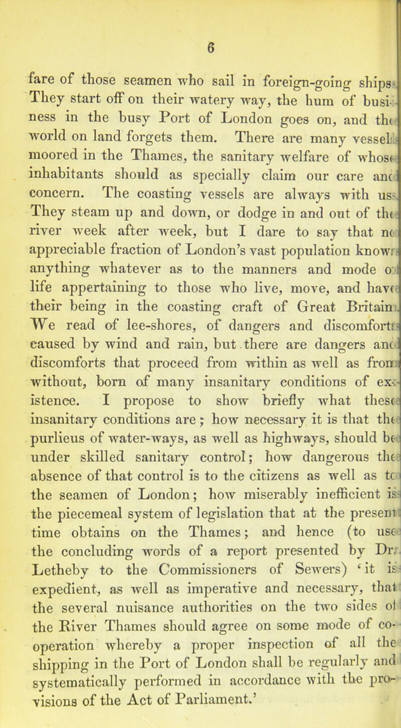 fare of those seamen who sail in foreign-going1 ships They start off on their watery way, the hum of busi ness in the busy Port of London goes on, and the world on land forgets them. There ai*e many vessel; moored in the Thames, the sanitary welfare of whos<- inhabitants should as specially claim our care ant concern. The coasting vessels are always with us. They steam up and down, or dodge in and out of th< river week after week, but I dare to say that no appreciable fraction of London’s vast population know.1 anything whatever as to the manners and mode o life appertaining to those who live, move, and have their being in the coasting craft of Great Britain: We read of lee-shores, of dangers and discomforts caused by wind and rain, but . there are dangers anc discomforts that proceed from within as well as fron without, born of many insanitary conditions of ex:- istenee. I propose to show briefly what these: insanitary conditions are ; how necessary it is that the purlieus of water-ways, as well as highways, should be under skilled sanitary control; how dangerous the: absence of that control is to the citizens as well as tc) the seamen of London; how miserably inefficient is- the piecemeal system of legislation that at the presenl time obtains on the Thames; and hence (to use the concluding words of a report presented by Dr. Letheby to the Commissioners of Sewers) ‘it is expedient, as well as imperative and necessary, thal the several nuisance authorities on the two sides oi the Biver Thames should agree on some mode of co- operation whereby a proper inspection of all the shipping in the Port of London shall be regularly and systematically performed in accordance with the pro- visions of the Act of Parliament.’