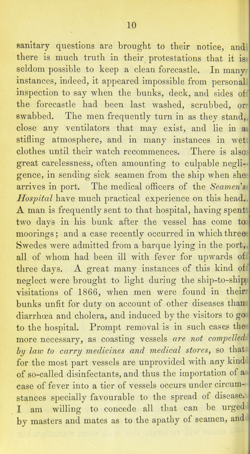 sanitary questions are brought to their notice, and there is much truth in their protestations that it is seldom possible to keep a clean forecastle. In many instances, indeed, it appeared impossible from personal inspection to say when the bunks, deck, and sides of the forecastle had been last washed, scrubbed, or swabbed. The men frequently turn in as they stand,, close any ventilators that may exist, and lie in a stifling atmosphere, and in many instances in wet clothes until their watch recommences. There is also great carelessness, often amounting to culpable negli- gence, in sending sick seamen from the ship when she arrives in port. The medical officers of the Seamen's- Hospital have much practical experience on this head. A man is frequently sent to that hospital, having spent- two days in his bunk after the vessel has come to moorings: and a case recently occurred in which three Swedes were admitted from a barque lying in the port, all of whom had been ill with fever for upwards of three days. A great many instances of tins kind of neglect were brought to light during the ship-to-shipj visitations of 1866, when men were found in their bunks unfit for duty on account of other diseases than diarrhoea and cholera, and induced by the visitors to go to the hospital. Prompt removal is in such cases the more necessary, as coasting vessels are not compelled bp law to carry medicines and medical stores, so that for the most part vessels are unprovided with any kind of so-called disinfectants, and thus the importation of a case of fever into a tier of vessels occurs under circum- stances specially favourable to the spread of disease. I am willing to concede all that can be urged by masters and mates as to the apathy of seamen, and