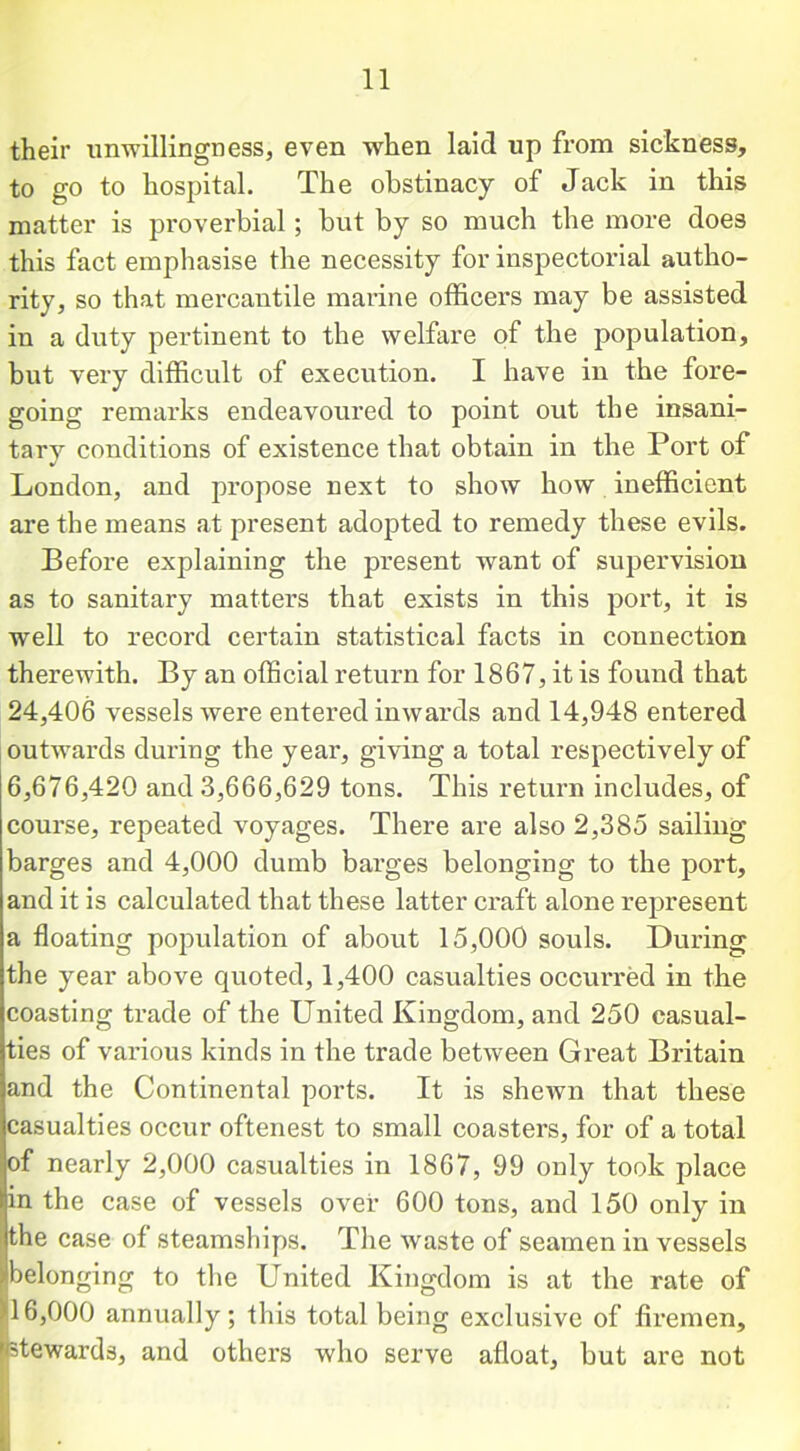 their unwillingness, even when laid up from sickness, to go to hospital. The obstinacy of Jack in this matter is proverbial; but by so much the more does this fact emphasise the necessity for inspectorial autho- rity, so that mercantile marine officers may be assisted in a duty pertinent to tbe welfare of the population, but very difficult of execution. I have in the fore- going remarks endeavoured to point out the insani- tary conditions of existence that obtain in the Port of London, and propose next to show how inefficient are the means at present adopted to remedy these evils. Before explaining the present want of supervision as to sanitary matters that exists in this port, it is well to record certain statistical facts in connection therewith. By an official return for 1867, it is found that 24,406 vessels were entered inwards and 14,948 entered outwards during the year, giving a total respectively of 6,676,420 and 3,666,629 tons. This return includes, of course, repeated voyages. There are also 2,385 sailing barges and 4,000 dumb barges belonging to the port, and it is calculated that these latter craft alone represent a floating population of about 15,000 souls. During the year above quoted, 1,400 casualties occurred in the coasting trade of the United Kingdom, and 250 casual- ties of various kinds in the trade between Great Britain and the Continental ports. It is shewn that these casualties occur oftenest to small coasters, for of a total of nearly 2,000 casualties in 1867, 99 only took place in the case of vessels over 600 tons, and 150 only in the case of steamships. The waste of seamen in vessels belonging to the United Kingdom is at the rate of 16,000 annually; this total being exclusive of firemen.