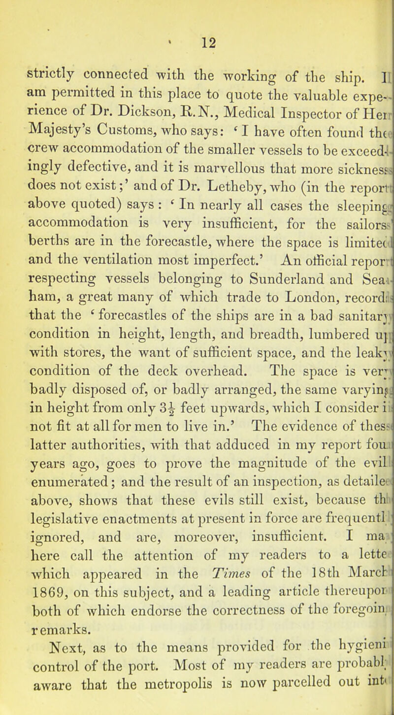 strictly connected with the working of the ship. ] am permitted in this place to quote the valuable expe- rience of Dr. Dickson, It. N., Medical Inspector of Hei Majesty’s Customs, who says: c I have often found the crew accommodation of the smaller vessels to be exceed-:- ingly defective, and it is marvellous that more sickness-.- does not existand of Dr. Letheby, who (in the report; above quoted) says : ‘ In nearly all cases the sleeping accommodation is very insufficient, for the sailors- berths are in the forecastle, where the space is limitet and the ventilation most imperfect.’ An official report respecting vessels belonging to Sunderland and Sea ham, a great many of which trade to London, record: that the ‘ forecastles of the ships are in a bad sanitar condition in height, length, and breadth, lumbered u] with stores, the want of sufficient space, and the leak^ condition of the deck overhead. The space is ver badly disposed of, or badly an-anged, the same varying in height from only 3^ feet upwards, which I consider i not fit at all for men to live in.’ The evidence of thes- latter authorities, with that adduced in my report fou years ago, goes to prove the magnitude of the evil enumerated; and the result of an inspection, as detailei above, shows that these evils still exist, because th legislative enactments at present in force are frequent! ignored, and are, moreover, insufficient. I m'a here call the attention of my readers to a lette which appeared in the Times of the 18 th Marc! 1869, on this subject, and a leading article thereupon both of which endorse the correctness of the foregoin remarks. Next, as to the means provided for the hygieni control of the port. Most of my readers are probabl; aware that the metropolis is now parcelled out info