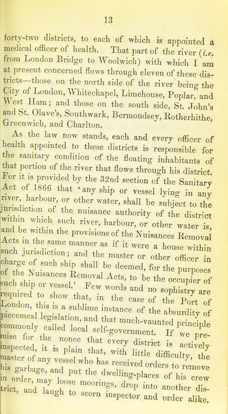 forty-two districts, to each of which is appointed a medical officer of health. That part of the river (i.e, from London Bridge to Woolwich) with which I am at present concerned flows through eleven of these dis- tricts—those on the north side of the river being the City of London, Whitechapel, Limehouse, Poplar, and \\ est flam; and those on the south side, St. John’s and St. Clave’s, Southwark, Bermondsey, Botherhithe Greenwich, and Charlton. As the law now stands, each and every officer of health appointed to these districts is responsible for the sanitary condition of the floating inhabitants of that portion of the river that flows through his district. For it is provided by the 32nd section of the Sanitary Act of 1866 that ‘ any ship or vessel lying in any river harbour, or other water, shall be subject to the jurisdiction of the nuisance authority of the district -thin which such river, harbour, o/other later L and be within the provisions of the Nuisances Removal f 1D f.h®.Same manner as if it were a house within uci jurisdiction; and the master or other officer in charge of such ship shall be deemed, for the purposes of the Nuisances Removal Acts, to be the occupier of such ship or vessel.’ Few words and no sophistry are required to show that, in the case of the Port of London, this is a sublime instance of the absurditv of piecemeal legislation, and that much-vaunted nnW 1 commonly called local self-government. If we p^! mise for the nonce that every district I, +-P f inspected, it is plain that, with little tiffin i? f7 master of any vessel who has received ordef^*^ ** his garbage, and put the dwellhm-places 0f hhT™ trict, andTu'h to 7°™?’ ^ int° d» laugl, to scorn mspector and order alike.