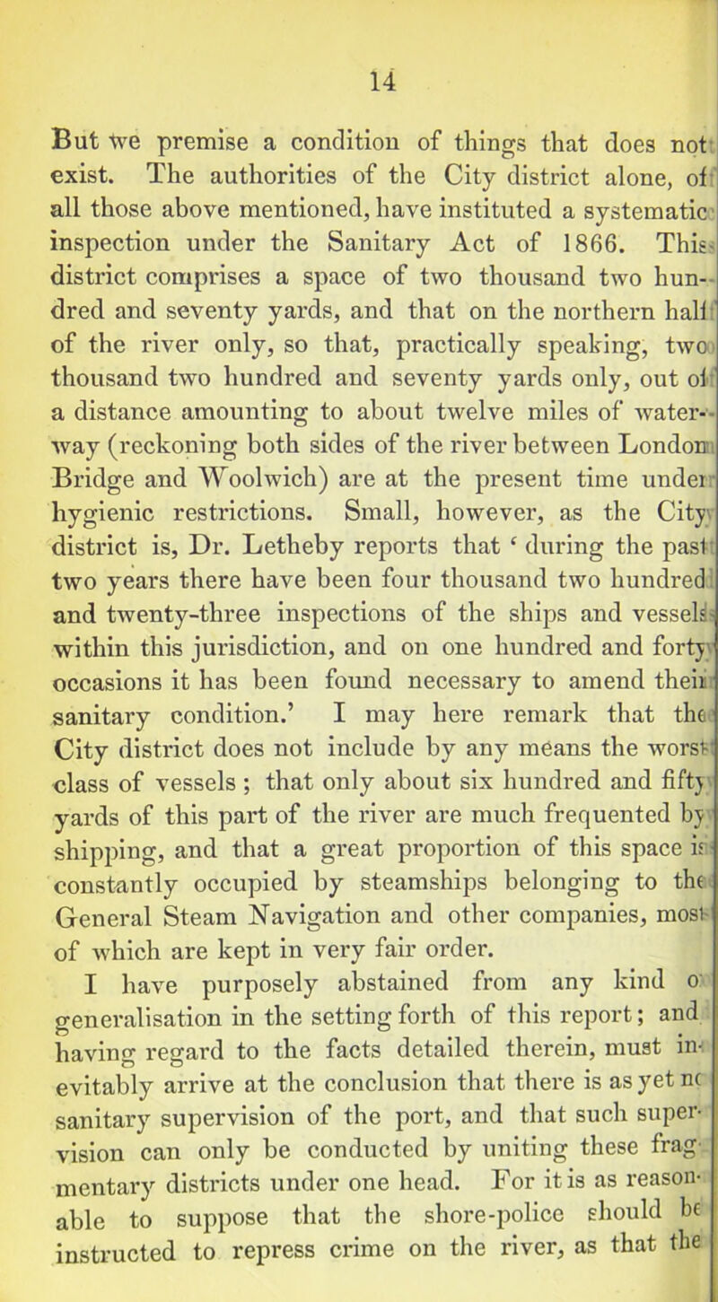 But tve premise a condition of things that does not exist. The authorities of the City district alone, of all those above mentioned, have instituted a systematic inspection under the Sanitary Act of 1866. This- district comprises a space of two thousand two hun- dred and seventy yards, and that on the northern half:' of the river only, so that, practically speaking, twoo thousand two hundred and seventy yards only, out of a distance amounting to about twelve miles of water- way (reckoning both sides of the river between London Bridge and Woolwich) are at the present time under hygienic restrictions. Small, however, as the City, district is. Dr. Letheby reports that £ during the past* two years there have been four thousand two hundred and twenty-three inspections of the ships and vessek- within this jurisdiction, and on one hundred and forty occasions it has been found necessary to amend their sanitary condition.’ I may here remark that the’ City district does not include by any means the worsv class of vessels ; that only about six hundred and fifty yards of this part of the river are much frequented bj shipping, and that a great proportion of this space ir constantly occupied by steamships belonging to the General Steam Navigation and other companies, most of which are kept in very fair order. I have purposely abstained from any kind o generalisation in the setting forth of this report; and having regard to the facts detailed therein, must in- evitably arrive at the conclusion that there is asyetnc sanitary supervision of the port, and that such super- vision can only be conducted by uniting these frag- mentary districts under one head. For it is as reason- able to suppose that the shore-police should be instructed to repress crime on the river, as that the