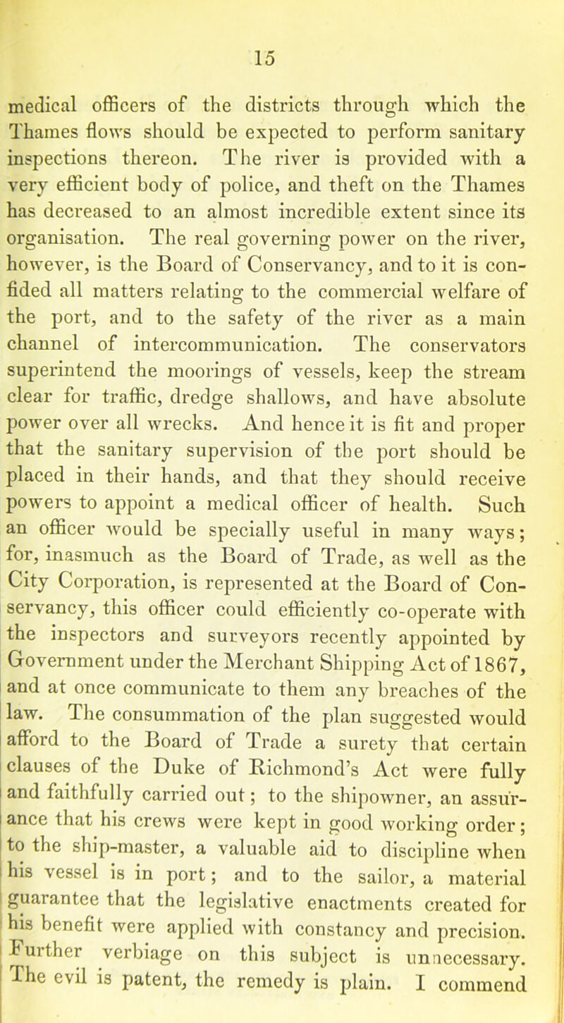 medical officers of the districts through which the Thames flows should be expected to perform sanitary inspections thereon. The river is provided with a very efficient body of police, and theft on the Thames has decreased to an almost incredible extent since its organisation. The real governing power on the river, however, is the Board of Conservancy, and to it is con- fided all matters relating to the commercial welfare of the port, and to the safety of the river as a main channel of intercommunication. The conservators superintend the moorings of vessels, keep the stream clear for ti'affic, dredge shallows, and have absolute power over all wrecks. And hence it is fit and proper that the sanitary supervision of the port should be placed in their hands, and that they should receive powers to appoint a medical officer of health. Such an officer would be specially useful in many ways; for, inasmuch as the Board of Trade, as well as the City Corporation, is represented at the Board of Con- servancy, this officer could efficiently co-operate with the inspectors and surveyors recently appointed by Government under the Merchant Shipping Act of 1867, and at once communicate to them any breaches of the law. The consummation of the plan suggested would afford to the Board of Trade a surety that certain clauses of the Duke of Richmond’s Act Avere fully and faithfully carried out; to the shipowner, an assur- ance that his crews were kept m good working order; to the ship-master, a valuable aid to discipline when his vessel is in port; and to the sailor, a material guarantee that the legislative enactments created for his benefit were applied with constancy and precision. I Further verbiage on this subject is unnecessary, khe evil is patent, the remedy is plain. I commend