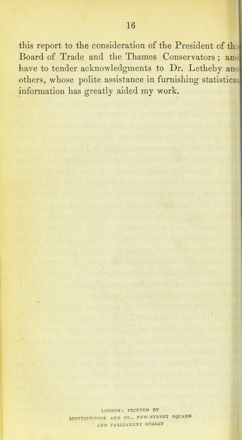this report to the consideration of the President of th Board of Trade and the Thames Conservators ; am have to tender acknowledgments to Dr. Letheby am others, whose polite assistance in furnishing statistica information has greatly aided my Avork. LONDON: PRINTED BY BPOTTISWOODB AND CO., NEW-STREET SQUARE AND PARLIAMENT STREET