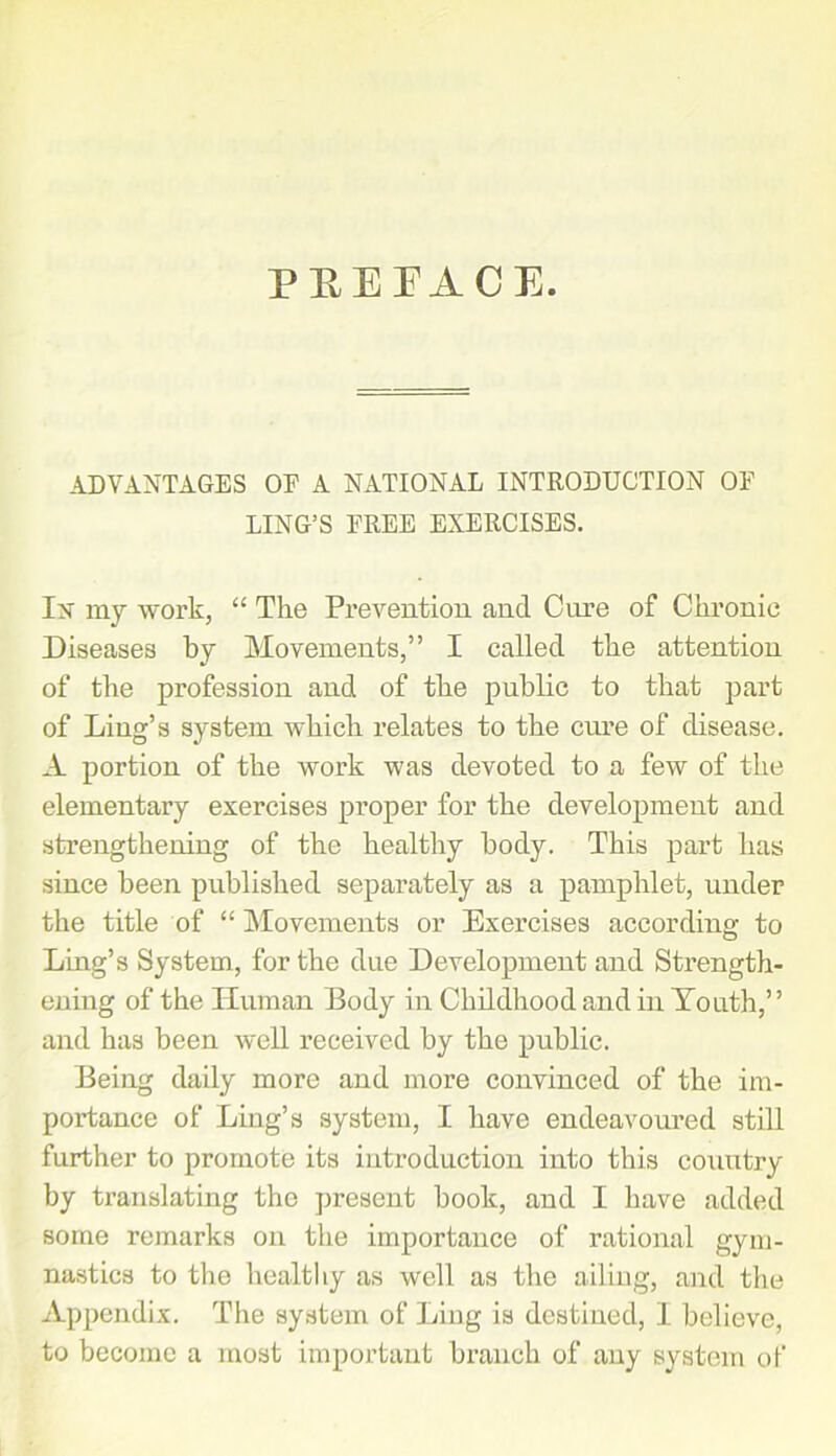 PEEEACE. ADVANTAGES OF A NATIONAL INTRODUCTION OF LING’S FREE EXERCISES. Ix my work, “ The Prevention and Cure of Chronic Diseases by Movements,” I called the attention of the profession and of the public to that part of Ling’s system which relates to the cure of disease. A portion of the work was devoted to a few of the elementary exercises proper for the development and strengthening of the healthy body. This part has since been published separately as a pamphlet, under the title of “ Movements or Exercises according to Ling’s System, for the due Development and Strength- ening of the Human Body in Childhood and in Youth,” and has been well received by the public. Being daily more and more convinced of the im- portance of Ling’s system, I have endeavoured still further to promote its introduction into this country by translating the present book, and I have added some remarks on the importance of rational gym- nastics to the healthy as well as the ailing, and the Appendix. The system of Ling is destined, 1 believe, to become a most important branch of any system of