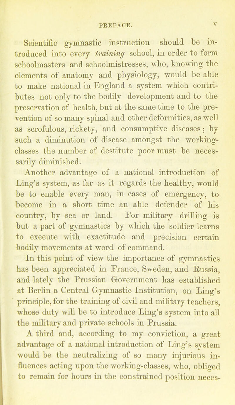 Scientific gymnastic instruction should he in- troduced into every training school, in order to form schoolmasters and schoolmistresses, who, knowing the elements of anatomy and physiology, would he able to make national in England a system which contri- butes not only to the bodily development and to the preservation of health, but at the same time to the pre- vention of so many spinal and other deformities, as well as scrofulous, rickety, and consumptive diseases; by such a diminution of disease amongst the working- classes the number of destitute poor must be neces- sarily diminished. Another advantage of a national introduction of Ling’s system, as far as it regards the healthy, would be to enable every man, in cases of emergency, to become in a short time an able defender of his country, by sea or land. Eor military drilling is but a part of gymnastics by which the soldier learns to exeeute with exactitude and precision certain bodily movements at word of command. In this point of view the importance of gymnastics has been appreciated in France, Sweden, and Russia, and lately the Prussian Government has established at Berlin a Central Gymnastic Institution, on Ling’s principle, for the training of civil and military teachers, whose duty will be to introduce Ling’s system into all the military and private schools in Prussia. A third and, according to my conviction, a great advantage of a national introduction of Ling’s system would be the neutralizing of so many injurious in- fluences acting upon the working-classes, who, obliged to remain for hours in the constrained position neces-