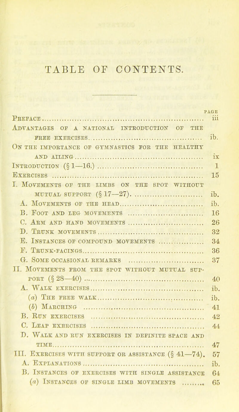 PAGE Preface iii Advantages of a national introduction of the FREE EXERCISES. ib. On the importance of gymnastics for the healthy AND AILING ix Introduction (§ 1—16.) 1 Exercises 15 I. Movements of the limbs on the spot without mutual support (§ 17—27) ib. A. Movements of the head ib. B. Foot and leg movements 16 C. Arm and hand movements 26 D. Trunk movements 32 E. Instances of compound movements 34 F. Trunk-facings 36 G-. Some occasional remarks 37 II. Movements from the spot without mutual sup- port (§ 28—40) 40 A. Walk exercises ib. (а) The free walk ib. (б) Marching 41 B. Run exercises 42 C. Leap exercises 44 D. Walk and run exercises in definite space and time 47 III. Exercises with support or assistance (§ 41—74). 57 A. Explanations ib. B. Instances of exercises with single assistance 64 (a) Instances of single limb movements 65