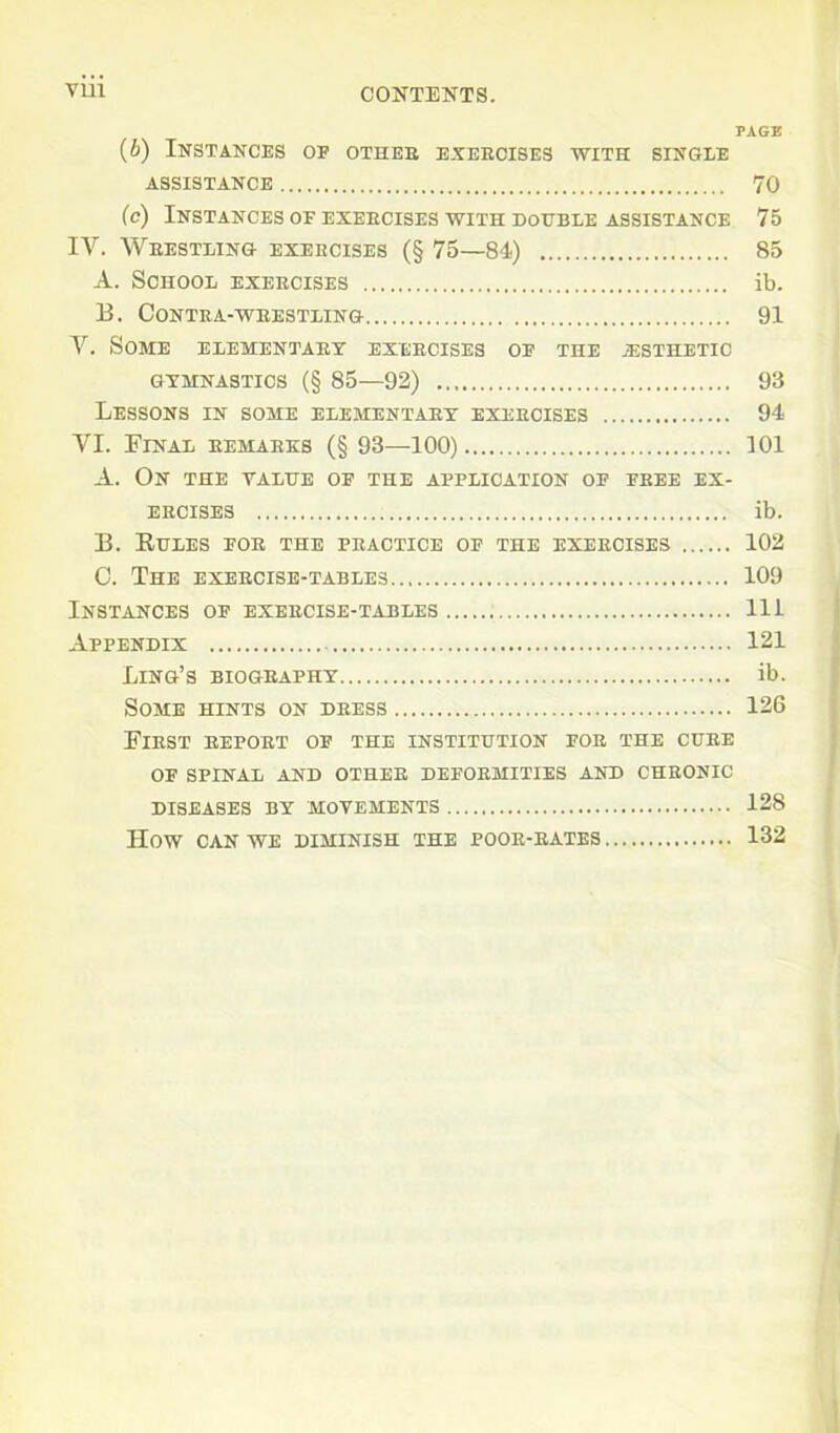 VU1 CONTENTS. PAGE (b) Instances oe other exercises with single ASSISTANCE 70 (c) Instances of exercises with double assistance 75 IV. Wrestling exercises (§ 75—84) 85 A. School exercises ib. 13. Contra-wrestling 91 V. Some elementary exercises of the esthetic gymnastics (§ 85—92) 93 Lessons in some elementary exercises 94 VI. Final remarks (§ 93—100) 101 A. On the yalue of the application of free ex- ercises ib. 33. Kules for the practice of the exercises 102 C. The exercise-tables 109 Instances of exercise-tables Ill Appendix 121 Ling’s biography ib. Some hints on dress 126 First report of the institution for the cure OF SPINAL AND OTHER DEFORMITIES AND CHRONIC DISEASES BY MOVEMENTS 128 HOW CAN WE DIMINISH THE POOR-RATES 132