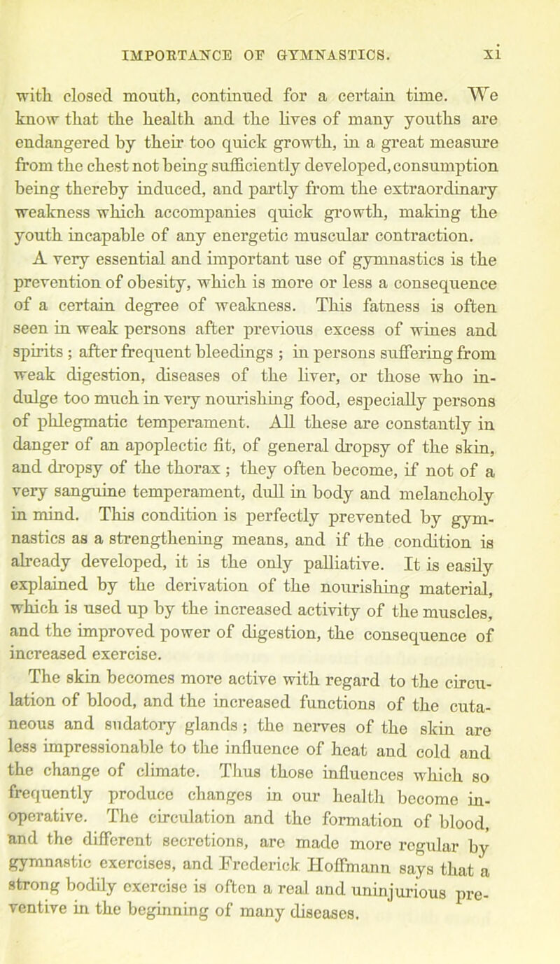 with closed mouth, continued for a certain time. We know that the health and the lives of many youths are endangered by their too quick growth, in a great measure from the chest not being sufficiently developed, consumption being thereby induced, and partly from the extraordinary weakness which accompanies quick growth, making the youth incapable of any energetic muscular contraction. A very essential and important use of gymnastics is the prevention of obesity, which is more or less a consequence of a certain degree of weakness. This fatness is often seen in weak persons after previous excess of wines and spirits ; after frequent bleedings ; in persons suffering from weak digestion, diseases of the liver, or those who in- dulge too much in very nourishing food, especially persons of phlegmatic temperament. All these are constantly in danger of an apoplectic fit, of general dropsy of the skin, and dropsy of the thorax ; they often become, if not of a very sanguine temperament, dull in body and melancholy in mind. This condition is perfectly prevented by gym- nastics as a strengthening means, and if the condition is already developed, it is the only palliative. It is easily explained by the derivation of the nourishing material, which is used up by the increased activity of the muscles, and the improved power of digestion, the consequence of increased exercise. The skin becomes more active with regard to the circu- lation of blood, and the increased functions of the cuta- neous and sudatory glands; the nerves of the skin are less impressionable to the influence of heat and cold and the change of climate. Thus those influences which so frequently produce changes in our health become in- operative. The circulation and the formation of blood, and the different secretions, are made more regular by gymnastic exercises, and Frederick Hoffmann says that a strong bodily exercise is often a real and uninjurious pre- ventive in the beginning of many diseases.