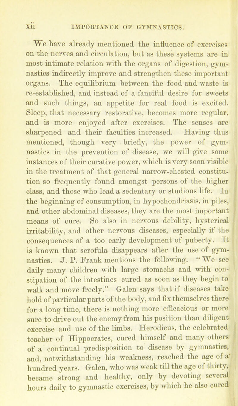 We have already mentioned the influence of exercises on the nerves and circulation, hut as these systems are in most intimate relation with the organs of digestion, gym- nastics indirectly improve and strengthen these important organs. The equilibrium between the food and waste is re-established, and instead of a fanciful desire for sweets and such things, an appetite for real food is excited. Sleep, that necessary restorative, becomes more regular, and is more enjoyed after exercises. The senses are sharpened and their faculties increased. Having thus mentioned, though very briefly, the power of gym- nastics in the prevention of disease, we will give some instances of their curative power, which is very soon visible in the treatment of that general narrow-chested constitu- tion so frequently found amongst persons of the higher class, and those who lead a sedentary or studious life. In the beginning of consumption, in hypochondriasis, in piles, and other abdominal diseases, they are the most important means of cure. So also in nervous debility, hysterical irritability, and other nervous diseases, especially if the consequences of a too early development of puberty. It is known that scrofula disappears after the use of gym- nastics. J. P. Frank mentions the following. “ We see daily many children with large stomachs and with con- stipation of the intestines cured as soon as they begin to walk and move freely.” Galen says that if diseases take hold of particular parts of the body, and fix themselves there for a long time, there is nothing more efficacious or more sure to drive out the enemy from his position than diligent exercise and use of the limbs. Herodicus, the celebrated teacher of Hippocrates, cured himself and many others of a continual predisposition to disease by gymnastics, and, notwithstanding his weakness, reached the age of a' hundred years. Galen, who was weak till the age ol thirty, became strong and healthy, only by devoting several hours daily to gymnastic exercises, by which he also cured