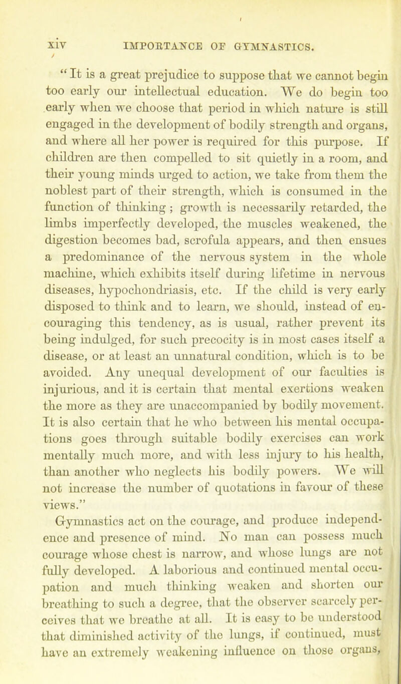 “ It is a great prejudice to suppose tliat we cannot begin too early our intellectual education. We do begin too early when we cboose that period in wkicb. nature is still engaged in tbe development of bodily strength and organs, and where all her power is required for this purpose. If children are then compelled to sit quietly in a room, and then* young minds urged to action, we take from them the noblest part of them strength, which is consumed in the function of thinking ; growth is necessarily retarded, the limbs imperfectly developed, the muscles weakened, the digestion becomes bad, scrofula appears, and then ensues a predominance of the nervous system in the whole machine, which exhibits itself during lifetime in nervous diseases, hypochondriasis, etc. If the child is very early disposed to think and to learn, we should, instead of en- couraging this tendency, as is usual, rather prevent its being indulged, for such precocity is in most cases itself a disease, or at least an unnatural condition, which is to be avoided. Any unequal developmeut of our faculties is injurious, and it is certain that mental exertions weaken the more as they are unaccompanied by bodily movement. It is also certain that he who between his mental occupa- tions goes through suitable bodily exercises can work mentally much more, and with less injury to his health, than another who neglects his bodily powers. We will not increase the number of quotations in favour of these views.” Gymnastics act on the courage, and produce independ- ence and presence of mind. No man can possess much courage whose chest is narrow, and whose lungs are not fully developed. A laborious and continued mental occu- pation and much thinking weaken and shorten our breathing to such a degree, that the observer scarcely per- ceives that we breathe at all. It is easy to be understood, that diminished activity of the lungs, if continued, must have an extremely weakening influence on those organs,